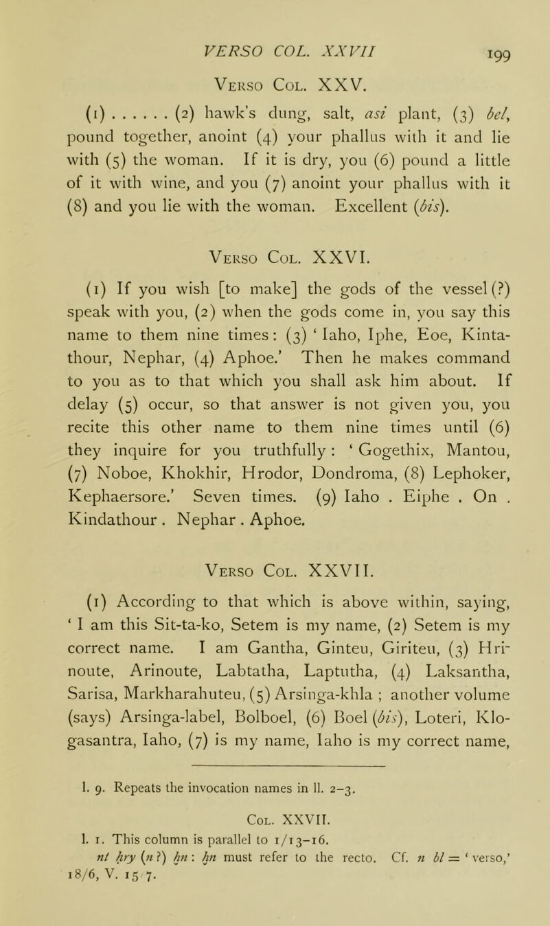 Verso Col. XXV. (i) (2) hawk’s dung, salt, asi plant, (3) bel, pound together, anoint (4) your phallus with it and lie with (5) the woman. If it is dry, you (6) pound a little of it with wine, and you (7) anoint your phallus with it (8) and you lie with the woman. Excellent {bis). Verso Col. XXVI. (i) If you wish [to make] the gods of the vessel (?) speak with you, (2) when the gods come in, you say this name to them nine times; (3) ‘ laho, Iphe, Eoe, Kinta- thour, Nephar, (4) Aphoe.’ Then he makes command to you as to that which you shall ask him about. If delay (5) occur, so that answer is not given you, you recite this other name to them nine times until (6) they inquire for you truthfully: ‘ Gogethix, Mantou, (7) Noboe, Khokhir, Hrodor, Dondroma, (8) Lephoker, Kephaersore.’ Seven times. (9) laho . Eiphe . On . Kindathour . Nephar . Aphoe. Verso Col. XXVII. (i) According to that which is above within, saying, ‘ I am this Sit-ta-ko, Setem is my name, (2) Setem is my correct name. I am Gantha, Ginteu, Giriteu, (3) Hrr noute, Arinoute, Labtatha, Laptutha, (4) Laksantha, Sarisa, Markharahuteu, (5) Arslnga-khla ; another volume (says) Arsinga-label, Bolboel, (6) Boel {bis), Loteri, Klo- gasantra, laho, (7) is my name, laho is my correct name. 1. 9. Repeats the invocation names in 11. 2-3. Col. XXVII. 1. I. This column is parallel to 1/13-16. nl hry («?) hn : hn must refer to the recto. Cf. n bl =■ ‘ verso,’ 18/6, V. 15 7.