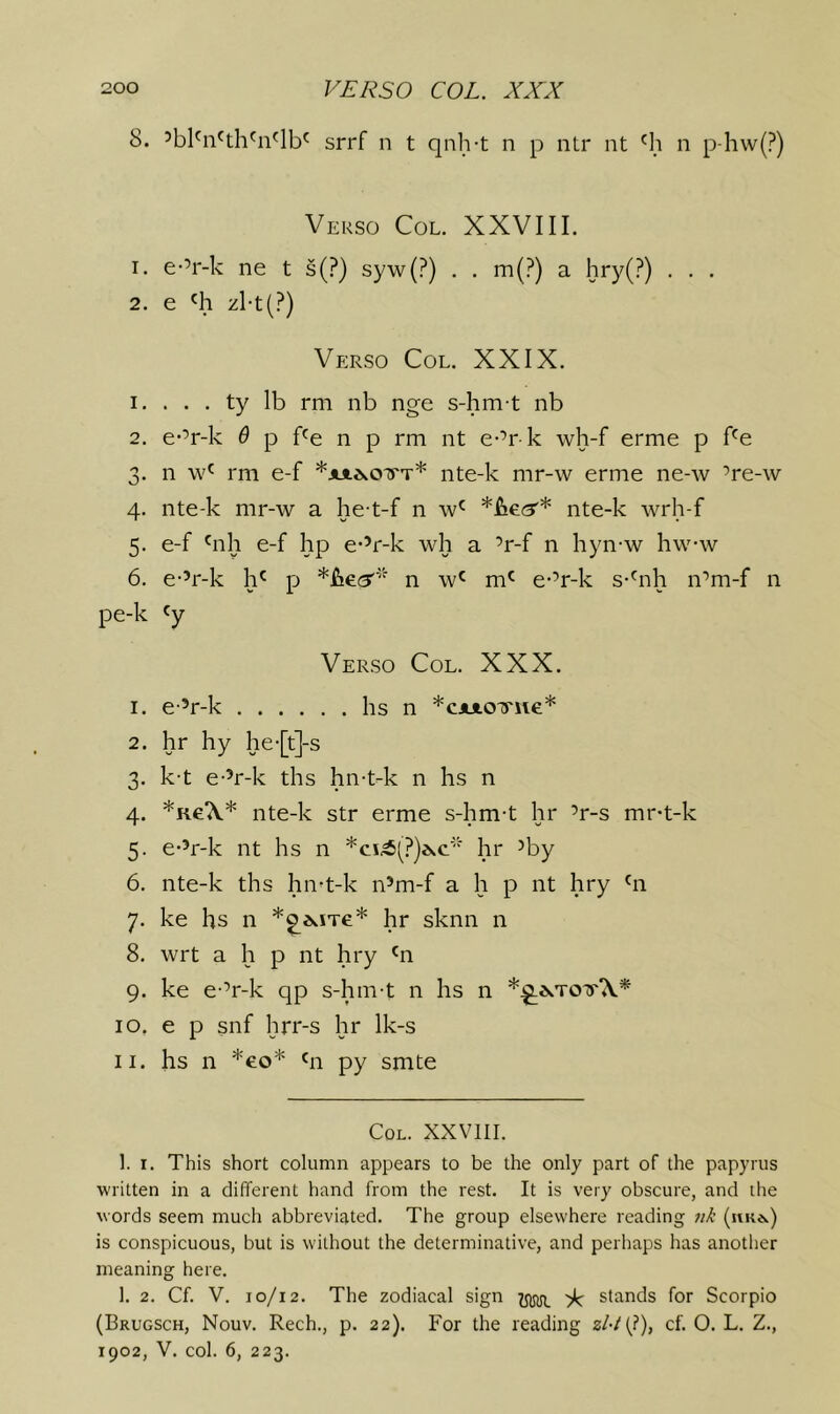 8. ’bl^n'th^n'lb' srrf n t qnh-t n p nlr nt 'h n p-hw(?) Verso Col. XXVIII. 1. e-’r-k ne t s(?) syw(?) . . m(?) a hry(?) . . . 2. e 'h zl-t(?) Verso Col. XXIX. 1. . . . ty lb rm nb nge s-hm-t nb 2. e-’r-k 6 p f'e n p rm nt e-’r k wh-f erme p f^e 3. n rm e-f *iui^.oTrT* nte-k mr-w erme ne-w ’re-w 4. nte-k mr-w a he-t-f n w' nte-k wrh-f 5. e-f 'nh e-f hp e-’r-k wh a ’r-f n hyn-w hw-w 6. e-’r-k h' p n w^ m' e-’r-k s-'nh n’m-f n pe-k 'y Verso Col. XXX. 1. e’r-k hs n *cx«.o'yue* 2. hr hy he-[t]-s 3. k-t e-’r-k ths hn-t-k n hs n 4. *Ke‘\* nte-k str erme s-hm-t hr ’r-s mr-t-k 5. e-’r-k nt hs n hr ’by 6. nte-k ths hn-t-k n’m-f a h p nt hry hi 7. ke hs n hr sknn n 8. wrt a h p nt hry hi 9. ke e-’r-k qp s-hm-t 11 hs 11 10. e p snf hrr-s hr Ik-s 11. hs n *eo* hi py smte Col. XXVIII. 1. I. This short column appears to be the only part of the papyrus written in a different hand from the rest. It is very obscure, and the words seem much abbreviated. The group elsewhere reading 71k (uk*.) is conspicuous, but is without the determinative, and perhaps has another meaning here. 1. 2. Cf. V. 10/12. The zodiacal sign 1^ 'E stands for Scorpio (Brugsch, Nouv. Rech., p. 22). For the reading s/-/(?), cf. O. L. Z., 1902, V. col. 6, 223.