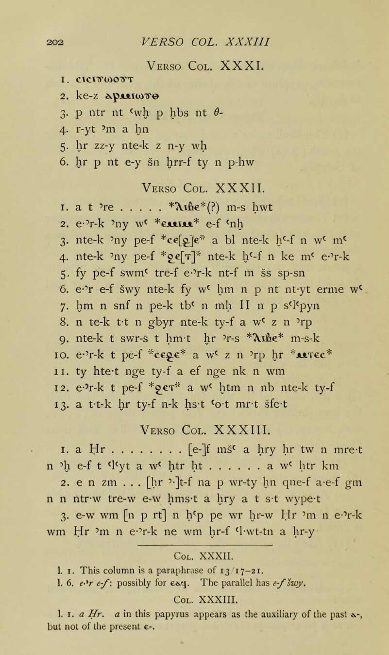 Verso Col. XXXI. 1. cicnrcooTTT 2. ke-z A.pjLiiujTre 3. p ntr nt 'vvh p hbs nt 6- 4. r-yt ’m a hn 5. hr zz-y nte-k z n-y wh 6. hr p nt e-y sn hrr-f ty n p-hw Verso Col. XXXII. 1. a t ’re m-s hwt 2. e-’r-k ’ny *ejuiijut* e-f 'nh 3. nte-k ’ny pe-f *ce[^]e* a bl nte-k h^-f n w' 4. nte-k ’ny pe-f *g^e[T]'' nte-k h'-f n ke m' e-’r-k 5. fy pe-f swm^ tre-f e-’r-k nt-f m ss sp-sn 6. e-’r e-f swy nte-k fy hm n p nt nt-yt erme 7. hm n snf n pe-k tb' n mh II n p s'hpyn 8. n te-k t-t n gbyr nte-k ty-f a w' z n ’rp 9. nte-k t swr-s t hm-t hr ’r-s m-s-k 10. e-’r-k t pe-f ‘ce^.e* a w' z n ’rp hr *JuiTec* 11. ty hte-t nge ty-f a ef nge nk n wm 12. e-’r-k t pe-f a htm n nb nte-k ty-f 13. a t-t-k hr ty-f n-k hs-t 'o-t mr-t sfe-t Verso Col. XXXIII. 1. aHr [e-]f ms' a hry hr tw n mret n ’ll e-f t 'I'yt a w' htr ht a w' htr km 2. e n zm . . . [hr ’-Jt-f na p wr-ty hn qne-f a-e-f gm n n ntr-w tre-w e-w hms-t a hry a t s-t wype-t 3. e-w wm [n p rt] n l^p pe wr hr-w Hr ’m n e-’r-k wm Hr ’m n e-’r-k ne wm hr-f '1-wt-tn a hr-y Col. XXXII. 1. I. This column is a paraphrase of 13 17-21. 1. 6. e-^r e-f\ possibly for ee.q. The parallel has e-f swy. Col. XXXIII. \. X. a Hr. a in this papyrus appears as the auxiliary of the past e.-, but not of the present e-.