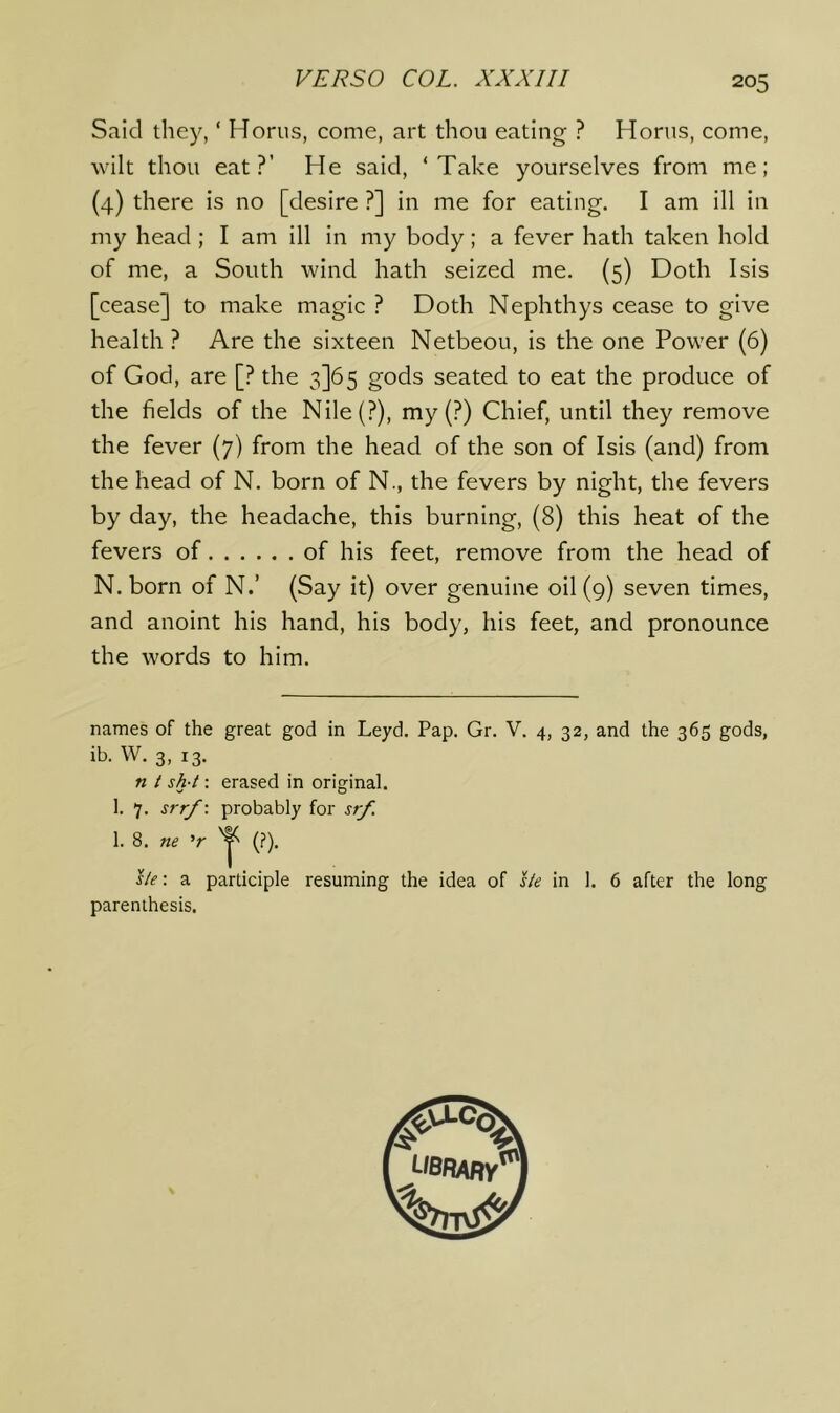 Said they, ‘ Horus, come, art thou eating ? Homs, come, wilt thou eat?’ He said, ‘Take yourselves from me; (4) there is no [desire ?] in me for eating. I am ill in my head ; I am ill in my body; a fever hath taken hold of me, a South wind hath seized me. (5) Doth Isis [cease] to make magic ? Doth Nephthys cease to give health ? Are the sixteen Netbeou, is the one Power (6) of God, are [? the 3]65 gods seated to eat the produce of the fields of the Nile(?), my(?) Chief, until they remove the fever (7) from the head of the son of Isis (and) from the head of N. born of N., the fevers by night, the fevers by day, the headache, this burning, (8) this heat of the fevers of of his feet, remove from the head of N. born of N.’ (Say it) over genuine oil (9) seven times, and anoint his hand, his body, his feet, and pronounce the words to him. names of the great god in Leyd. Pap. Gr. V. 4, 32, and the 365 gods, ib. W. 3, 13. n t sh-t; erased in original. 1. 7. srrf\ probably for srf. 1. 8. ne ’r (?). sle\ a participle resuming the idea of ste in 1. 6 after the long parenthesis. UBflAny*