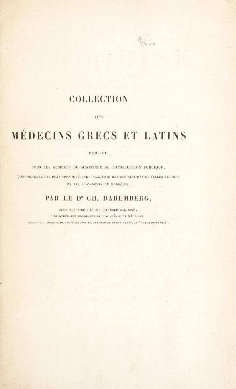 COLLECTiO^ DES MÉDECINS CUECS ET EAÏirNS PUBLIEE, SOÜS LES AUSPICES DU MINISTERE DE L’INSTRUCTION PUBLIQUE, CONFORMÉMENT AU PLAN APPROUVE PAR L’ACADEMIE DES INSCRIPTIONS ET BELLES-LET l’R ES ET PAR L’ACADÉMIE DE MÉDECINE, PAR LE CH. DAREMBERG, BIBLIOTHÉCAIRE À LA BIBI lOTilEQUE MAZARINE, BIBLIOTHÉCAIRE HONORAIRE DE L’ACADEMIE DE MEDECINE , MEDECIN DU BUREAU DE BIENFAISANCE ETDES ECOLES PRIMAIRES DU XII® ARRONDISSEMENT.