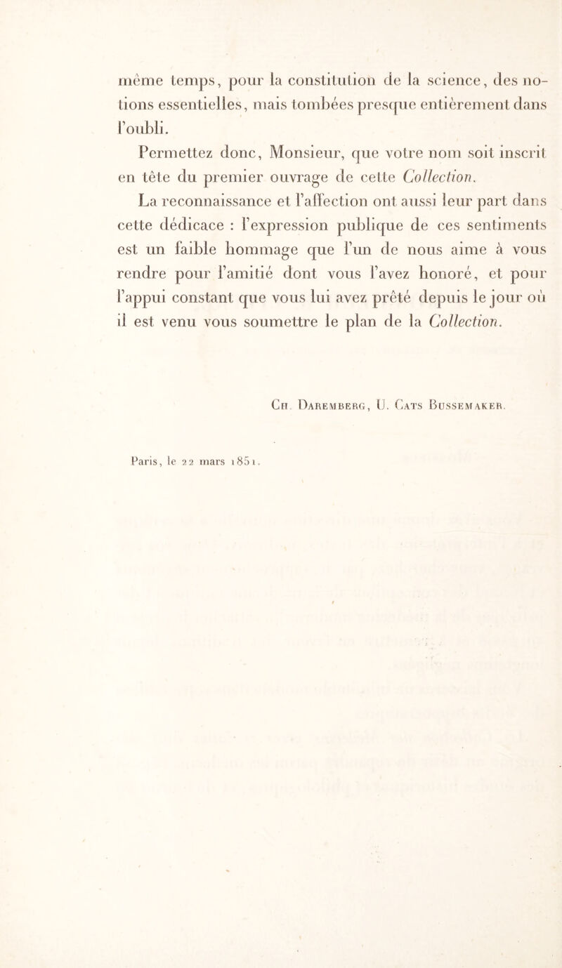 meme temps, pour la consliliition de la science, des no- tions essentielles, mais tombées prescpie entièrement dans l’oubli. Permettez donc. Monsieur, que votre nom soit inscrit en tête du premier ouvrage de cette Collection. La reconnaissance et l’aflection ont aussi leur part dans cette dédicace : l’expression publique de ces sentiments est un faible hommage que l’un de nous aime à vous rendre pour l’amitié dont vous l’avez honoré, et pour l’appui constant que vous lui avez prêté depuis le jour où il est venu vous soumettre le plan de la Collection, Ch Daremberg, ü. Cats Bussemaker. Paris, le 22 mars i85i.