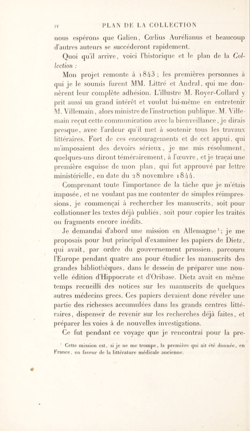 nous espérons que Galien, Gœlius Aurelianus et beaucoup d’autres auteurs se succéderont rapidement. Quoi qu’il arrive, voici l’historique et le plan de la Col- lection : Mon projet remonte à i8A3; les premières personnes à qui je le soumis furent MM. Littré et Andral, qui me don- nèrent leur complète adhésion. L’illustre M. Pioyer-Gollard y prit aussi un grand intérêt et voulut lui-même en entretenir AL Villemain, alors ministre de l’instruction publique. M. Ville- main reçut cette communication avec la bienveillance, je dirais presque, avec l’ardeur qu’il met à soutenir tous les travaux littéraires. Fort de ces encouragements et de cet appui, qui m’imposaient des devoirs sérieux, je me mis résolument, quelques-uns diront témérairement, à l’œuvre, et je traçai une première esquisse de mon plan, qui fut approuvé par lettre ministérielle, en date du 2 8 novembre 18 4 4 · Gomprenant toute l’importance de la tâche que je m’étais imposée, et ne voulant pas me contenter de simples réimpres- sions, je commençai à rechercher les manuscrits, soit pour collationner les textes déjà publiés, soit pour copier les traités ou fragments encore inédits. Je demandai d’abord une mission en Allemagne'; je me proposais pour but principal d’examiner les papiers de Dietz, qui avait, par ordre du gouvernement prussien, parcouru FEurope pendant quatre ans pour étudier les manuscrits des grandes bibliothèques, dans le dessein de préparer une nou- velle édition d’Hippocrate et d’Oribase. Dietz avait en même temps recueilli des notices sur les manuscrits de quelques autres médecins grecs. Ges papiers devaient donc révéler une partie des richesses accumulées dans les grands centres litté- raires, dispenser de revenir sur les recherches déjà faites, et préparer les voies à de nouvelles investigations. Ge fut pendant ce voyage que je rencontrai pour la pre- ' Cette mission est, si je ne me ti’ompe, la première qui ait été donnée, en Franee, en faveur de la littérature médicale ancienne.