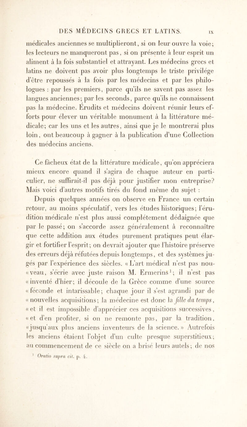 médicales anciennes se multiplieront, si on leur ouvre la voie ; les lecteurs ne manqueront pas, si on présente à leur esprit un aliment à la fois substantiel et attrayant. Les médecins grecs et latins ne doivent pas avoir plus longtemps le triste privilège d’être repoussés à la fois par les médecins et par les philo- logues : par les premiers, parce qu’ils ne savent pas assez les langues anciennes ; par les seconds, parce qu’ils ne connaissent pas la médecine. Erudits et médecins doivent réunir leurs ef- forts pour élever un véritable monument à la littérature mé- dicale; car les uns et les autres, ainsi que je le montrerai plus loin, ont beaucoup à gagner à la publication d’une Collection des médecins anciens. Ce fâcheux état de la littérature médicale, qu’on appréciera mieux encore quand il s’agira de chaque auteur en parti- culier, ne suiFirait-il pas déjà pour justifier mon entreprise? Mais voici d’autres motifs tirés du fond même du sujet : Depuis quelques années on observe en France un certain retour, au moins spéculatif, vers les études Historiques ; f éru- dition médicale n’est plus aussi complètement dédaignée que par le passé; on s’accorde assez généralement à reconnaître que cette addition aux études purement pratiques peut élar- gir et fortifier fesprit; on devrait ajouter que f histoire préserve des erreurs déjà réfutées depuis longtemps, et des systèmes ju- gés par l’expérience des siècles, a L’art médical n’est pas non- «veau, s’écrie avec juste raison M. Ermerins^; il n’est pas ((inventé d’hier; il découle de la Grèce comme d’une source ((féconde et intarissable; chaque jour il s’est agrandi par de « nouvelles acquisitions; la médecine est donc la fille da temps ^ (( et il est impossible d’apprécier ces acquisitions successives, (( et d’en profiter, si on ne remonte pas, par la tradition, ((jüsqu’aux plus anciens inventeurs de la science.)) Autrefois les anciens étaient fobjet d’un culte presque superstitieux; au commencement de ce siècle on a brisé leurs autels; de nos ’ Oratio supra cil. p. 4.