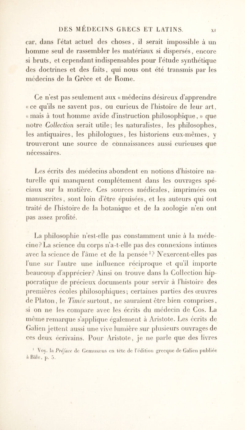 car, dans l’état actuel des choses , il serait impossible à un homme seul de rassembler les matériaux si dispersés, encore si bruts, et cependant indispensables pour l’étude synthétique des doctrines et des faits, qui nous ont été transmis par les médecins de la Grèce et de Rome. Ce n’est pas seulement aux u médecins désireux d’apprendre «ce qu’ils ne savent pas, ou curieux de l’histoire de leur art, « mais à tout homme avide d’instruction philosophique, )) que notre Collection serait utile; les naturalistes, les philosophes, les antiquaires, les philologues, les historiens eux-mêmes, y trouveront une source de connaissances aussi curieuses que nécessaires. Les écrits des médecins abondent en notions d’histoire na- turelle qui manquent complètement dans les ouvrages spé- ciaux sur la matière. Ces sources médicales, imprimées ou manuscrites, sont loin d’être épuisées, et les auteurs qui ont traité de l’histoire de la botanique et de la zoologie n’en ont pas assez profité. La philosophie n’est-elle pas constamment unie à la méde- cine? La science du corps n’a-t-elle pas des connexions intimes avec la science de famé et de la pensée^? N’exercent-elles pas l’une sur fautre une iniluence réciproque et qu’il importe beaucoup d’apprécier? Ainsi on trouve dans la Collection hip- pocratique de précieux documents pour servir à l’histoire des premières écoles philosophiques ; certaines parties des œuvres de Platon, le Timée surtout, ne sauraient être bien comprises, si on ne les compare avec les écrits du médecin de Cos. La même remarque s’applique également à Aristote. Les écrits de Galien jettent aussi une vive lumière sur plusieurs ouvrages de ces deux écrivains. Pour Aristote, je ne parle que des livres ‘ Voy. la Préface de GemiisæUvS en tête de l’édition grecque de Galien publiée à Bâle, p. 5.