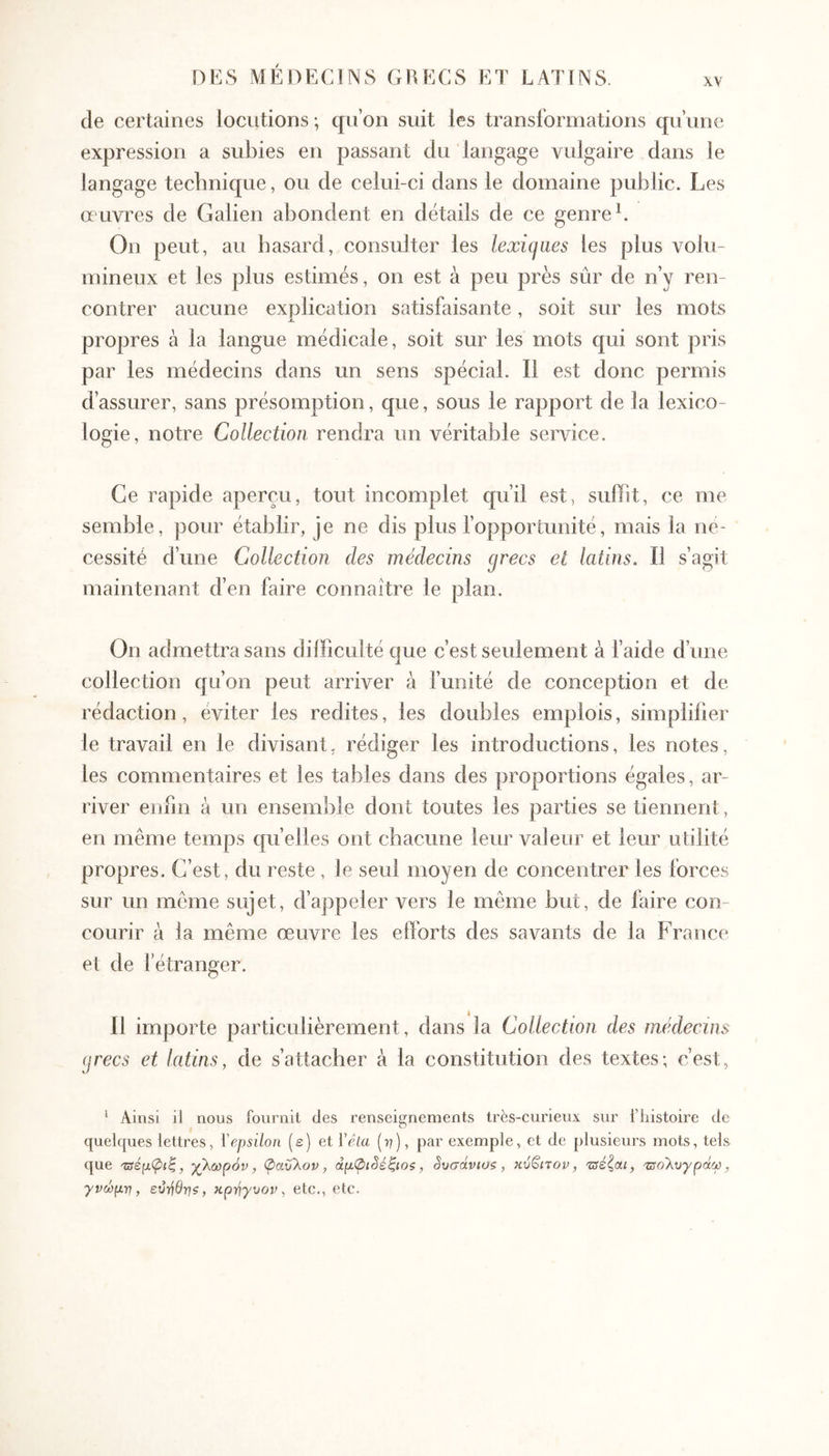 XV (le certaines locutions ; qn’on suit les transformations qu’une expression a subies en passant du langage vulgaire dans le langage technique, ou de celui-ci dans le domaine public. Les œuvres de Galien abondent en détails de ce genre On peut, au hasard, consulter les lexicjues les plus volu- mineux et les plus estimés, on est à peu près sûr de n’y ren- contrer aucune explication satisfaisante, soit sur les mots 1. propres à la langue médicale, soit sur les mots qui sont pris par les médecins dans un sens spécial. Il est donc permis d’assurer, sans présomption, que, sous le rapport de la lexico- logie, notre Collection rendra un véritable service. Ce rapide aperçu, tout incomplet qu’il est, suffît, ce me semble, pour établir, je ne dis plus fopportunité, mais la né- cessité d’une Collection des médecins grecs et latins. Il s’agit maintenant d’en faire connaître le plan. On admettra sans difficulté que c’est seulement à faide d’une collection qu’on peut arriver à l’unité de conception et de rédaction, éviter les redites, les doubles emplois, simplifier le travail en le divisant, rédiger les introductions, les notes, les commentaires et les tables dans des proportions égales, ar- river enfin à un ensemble dont toutes les parties se tiennent, en même temps qu’elles ont chacune leur valeur et leur utilité propres. C’est, du reste , le seul moyen de concentrer les forces sur un même sujet, d’appeler vers le même but, de faire con- courir à la même œuvre les efforts des savants de la France et de l’étranger. Il importe particulièrement, dans la Collection des médecins grecs et latins, de s’attacher à la constitution des textes; c’est, ‘ Ainsi il nous fournit des renseignements très-curieux sur l’histoire de quelques lettres, Vepsilon (ε) et Yéla par exemple, et de plusieurs mots, tels que 'ϋίέμφίζ, χλωρόν, ψαυλον, άμΦί^έζιοζ, ^υσάνιυζ , κόλπον, τΰέζαι, 'αολυγράω, γνώμ-η , εύτηθηζ, κρόγνον, etc., etc.