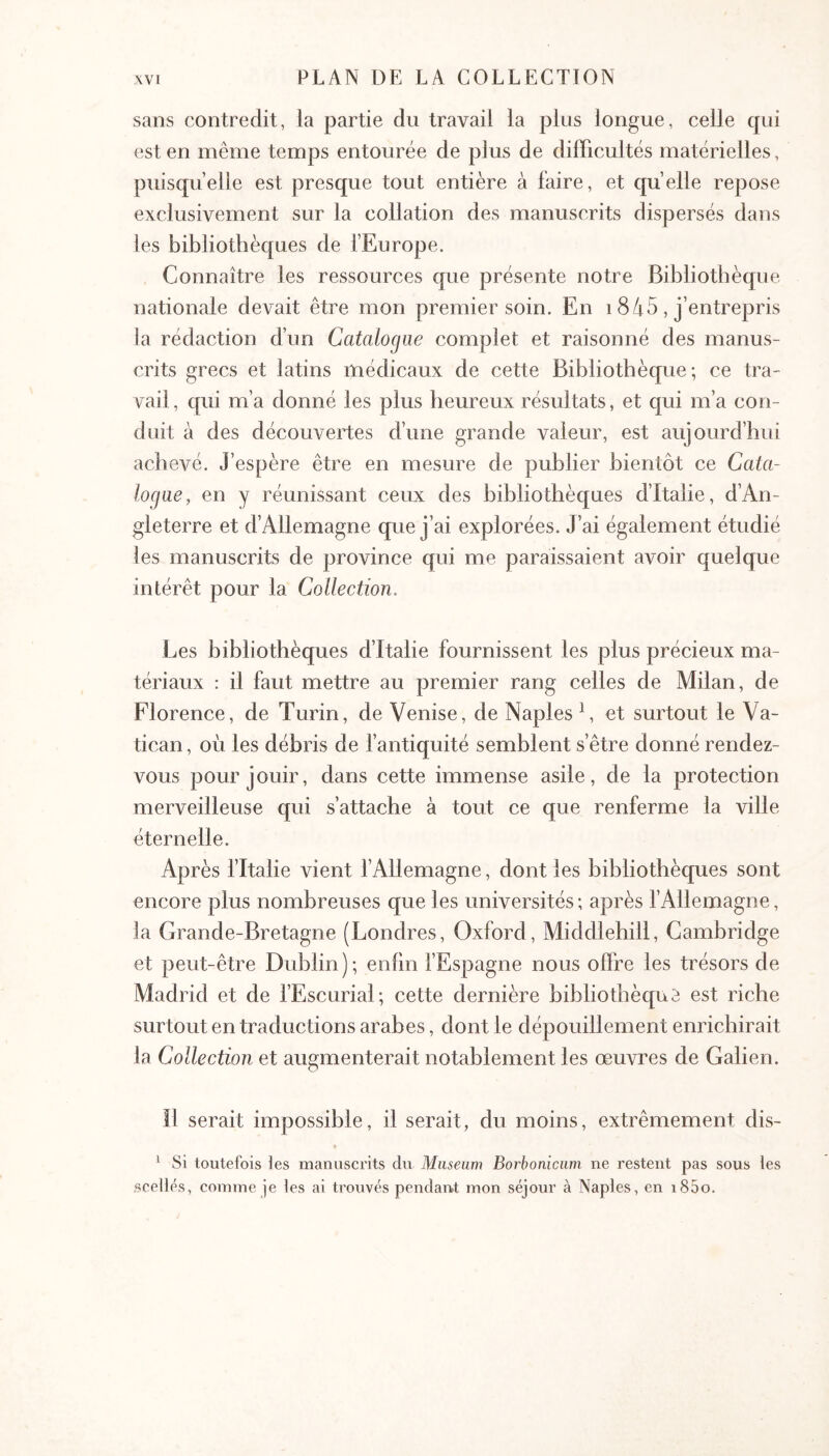 sans contredit, la partie du travail la plus longue, celle cpii est en même temps entourée de plus de diiBcultés matérielles, puisqu’elle est presque tout entière à faire, et quelle repose exclusivement sur la collation des manuscrits dispersés dans les bibliothèques de fEurope. Connaître les ressources que présente notre Bibliothèque nationale devait être mon premier soin. En 1845 , j’entrepris la rédaction d’un Catalogue complet et raisonné des manus- crits grecs et latins médicaux de cette Bibliothèque; ce tra- vail , qui m’a donné les plus heureux résultats, et qui m’a con- duit à des découvertes d’une grande valeur, est aujourd’hui achevé. J’espère être en mesure de publier bientôt ce Cata- logue, en y réunissant ceux des bibliothèques d’Italie, d’An- gleterre et d’Allemagne que j’ai explorées. J’ai également étudié les manuscrits de province qui me paraissaient avoir quelque intérêt pour la Collection. Les bibliothèques d’Italie fournissent les plus précieux ma- tériaux : il faut mettre au premier rang celles de Milan, de Florence, de Turin, de Venise, de Naples C et surtout le Va- tican , oèi les débris de fantiquité semblent s’être donné rendez- vous pour jouir, dans cette immense asile, de la protection merveilleuse qui s’attache à tout ce que renferme la ville éternelle. Après fItalie vient l’Allemagne, dont les bibliothèques sont encore plus nombreuses que les universités ; après l’Allemagne, la Grande-Bretagne (Londres, Oxford, Middlehill, Cambridge et peut-être Dublin); enhn l’Espagne nous ofïAe les trésors de Madrid et de l’Escurial; cette dernière bibliothèque est riche surtout en traductions arabes, dont le dépouillement enrichirait la Collection et augmenterait notablement les œuvres de Galien. Il serait impossible, il serait, du moins, extrêmement dis- ^ Si toutefois ies manuscrits du Muséum Borbonicum ne restent pas sous les scellés, comme je les ai trouvés pendant mon séjour à Naples, en i85o.