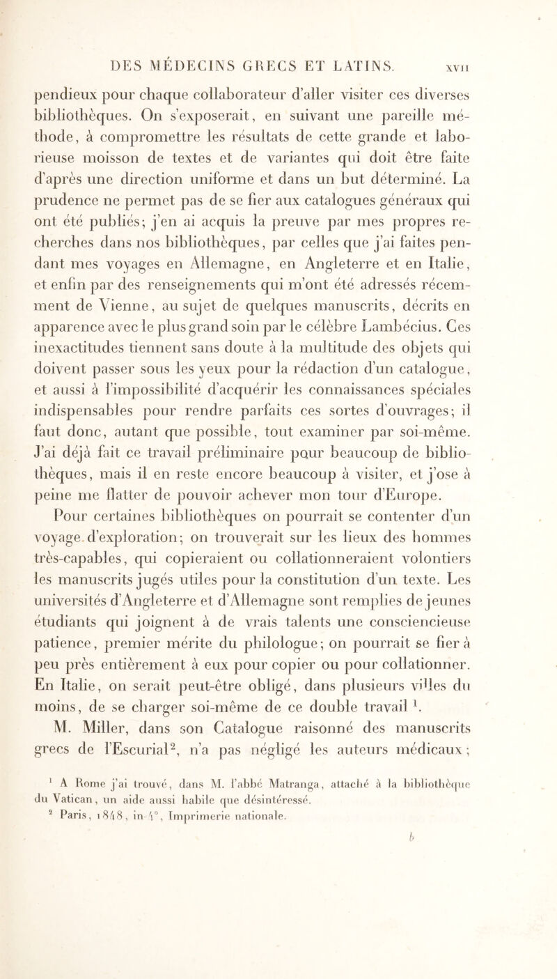 XVI1 pendieux pour chaque collaborateur d’aller visiter ces diverses bibliothèques. On s’exposerait, en suivant une pareille mé- thode, à compromettre les résultats de cette grande et labo- rieuse moisson de textes et de variantes qui doit être faite d’après une direction uniforme et dans un but déterminé. La prudence ne permet pas de se fier aux catalogues généraux qui ont été publiés; j’en ai acquis la preuve par mes propres re- cherches dans nos bibliothèques, par celles que j’ai faites pen- dant mes voyages en Allemagne, en Angleterre et en Italie, et enfin par des renseignements qui m’ont été adressés récem- ment de Vienne, au sujet de quelques manuscrits, décrits en apparence avec le plus grand soin par le célèbre Lambécius. Ces inexactitudes tiennent sans doute à la multitude des objets qui doivent passer sous les yeux pour la rédaction d’un catalogue, et aussi à l’impossibilité d’acquérir les connaissances spéciales indispensables pour rendre parfaits ces sortes d’ouvrages; il faut donc, autant que possible, tout examiner par soi-même. J’ai déjà fait ce travail préliminaire pour beaucoup de biblio- thèques, mais il en reste encore beaucoup à visiter, et j’ose à peine me llatter de pouvoir achever mon tour d’Europe. Pour certaines bibliothèques on pourrait se contenter d’un voyage.d’exploration; on trouverait sur les lieux des hommes très-capables, qui copieraient ou collationneraient volontiers les manuscrits jugés utiles pour la constitution d’un texte. Les universités d’Angleterre et d’Allemagne sont rem]:>lies de jeunes étudiants qui joignent à de vrais talents une consciencieuse patience, premier mérite du philologue; on pourrait se fiera peu près entièrement à eux pour copier ou pour collationner. En Italie, on serait peut-être obligé, dans plusieurs viUes du moins, de se charger soi-même de ce double travail L M. Miller, dans son Catalogue raisonné des manuscrits grecs de l’EscuriaP, n’a pas négligé les auteurs médicaux ; * A Rome j’ai trouvé, dans M. l’abbc Matranga, attaché à ia bib]iothè([ne du Vatican, un aide aussi habile que désintéressé. ^ Paris, 18/18, in '1”, Imprimerie nationale.