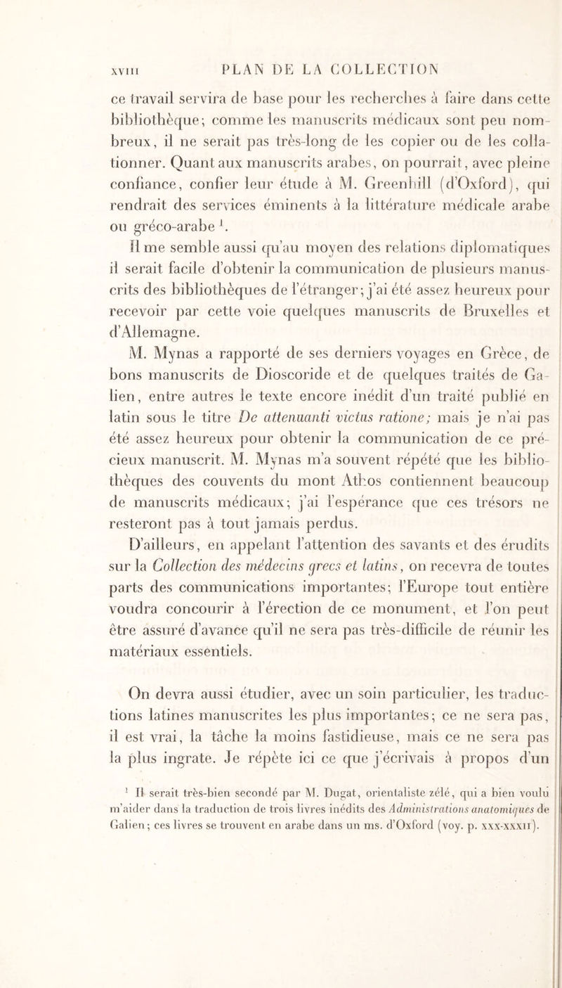 ce travail servira de base pour les recherches à faire dans cette bibliothèque; comme les manuscrits médicaux sont peu nom- breux, il ne serait pas très-long de les copier ou de les colla- tionner. Quant aux manuscrits arabes, on pourrait, avec pleine confiance, confier leur étude à l\L Greenhill (d’Oxford), qui rendrait des services éminents à la littérature médicale arabe ou gréco-arabe L R me semble aussi qu’au moyen des relations diplomatiques il serait facile d’obtenir la communication de plusieurs manus- crits des bibliothèques de l’étranger; j’ai été assez heureux pour recevoir par cette voie quelques manuscrits de Bruxelles et d’Allemagne. M. Mynas a rapporté de ses derniers voyages en Grèce, de bons manuscrits de Dioscoride et de quelques traités de Ga- lien, entre autres le texte encore inédit d’un traité publié en latin sous le titre Oc attenuanti victas ratione; mais je n’ai pas été assez heureux pour obtenir la communication de ce pré- cieux manuscrit. M. Mynas m’a souvent répété que les biblio- thèques des couvents du mont Athos contiennent beaucoup de manuscrits médicaux; j’ai fespérance que ces trésors ne resteront pas à tout jamais perdus. D’ailleurs, en appelant l’attention des savants et des érudits sur la Collection des médecins grecs et latins, on recevra de toutes parts des communications importantes; fEurope tout entière voudra concourir à férection de ce monument, et l’on peut être assuré d’avance qu’il ne sera pas très-difficile de réunir les matériaux essentiels. On devra aussi étudier, avec un soin particulier, les traduc- tions latines manuscrites les plus importantes ; ce ne sera pas, il est vrai, la tâche la moins fastidieuse, mais ce ne sera pas la plus ingrate. Je répète ici ce que j’écrivais à propos d’un ^ Il serait très-bien secondé par M. Dugat, orientaliste zélé, qui a bien voulu . m’aider dans la traduction de trois livres inédits des Administrations anatomicjues de Galien·, ces livres se trouvent en arabe dans un ms. d’Oxford (voy. p. xxx-xxxn).