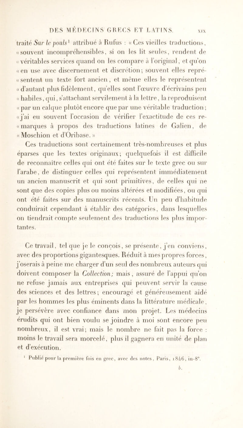 XIX traité Sar le poiils^ attribué à Rufus : u Ces vieilles traductions, «souvent incompréhensibles, si on les lit seules, rendent de « véritables services quand on les compare à l’original, et qu’on (( en use avec discernement et discrétion ; souvent elles repré- « sentent un texte fort ancien, et même elles le représentent (( d’autant plus fidèlement, qu’elles sont fœuvre d’écrivains peu (( habiles, qui, s’attachant servilement à la lettre, la reproduisent « par un calque plutôt encore que par une véritable traduction ; «j’ai eu souvent l’occasion de vérifier l’exactitude de ces re- « marques à propos des traductions latines de Galien, de « Moschion et d’Oribase. » Ces traductions sont certainement très-nombreuses et plus éparses que les textes originaux; quelquefois il est difficile de reconnaître celles qui ont été faites sur le texte grec ou sur farabe, de distinguer celles qui représentent immédiatement un ancien manuscrit et qui sont primitives, de celles qui ne sont que des copies plus ou moins altérées et modifiées, ou qui ont été faites sur des manuscrits récents. Un peu d’habitude conduirait cependant à établir des catégories, dans lesquelles on tiendrait compte seulement des traductions les plus impor- tantes. Ce travail, tel que je le conçois, se présente, j’en conviens, avec des proportions gigantesques. Réduit à mes propres forces, j’oserais à peine me charger d’un seul des nombreux auteurs qui doivent composer la Collection; mais , assuré de l’appui qu’on ne refuse jamais aux entreprises qui peuvent servir la cause des sciences et des lettres ; encouragé et généreusement aidé par les hommes les plus éminents dans la littérature médicale, je persévère avec confiance dans mon projet. Les médecins érudits qui ont bien voulu se joindre à moi sont encore peu nombreux, il est vrai; mais le nombre ne fait pas la force ; moins le travail sera morcelé, plus il gagnera en unité de plan et d’exécution. ‘ Publié pour la première fois en grec, avec des notes, Paris, i846, in-8°. b.