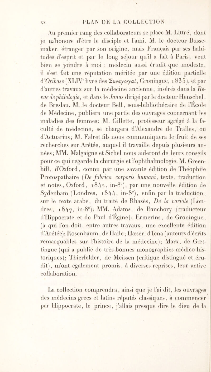 Au premier rang des collaborateurs se place M. Littré, dont je m’honore d’être le disciple et l’ami. M. le docteur Busse- maker, étranger par son origine, mais Français par ses habi- tudes d’esprit et par le long séjour qu’il a fait à Paris, veut bien se joindre à moi : médecin aussi érudit que modeste, il s’est fait une réputation méritée par une édition partielle cYOnhase (XLIV° livre des ^υναγωγαί, Groningue, i 835 ), et par d’autres travaux sur la médecine ancienne, insérés dans la Re- vue de philologie, et dans le Janus dirigé parle docteur Menscbel, de Breslau. M. le docteur Bell, sous-bibliothécaire de fEcole de Médecine, publiera une partie des ouvrages concernant les maladies des femmes; M. Gillette, professeur agrégé à la fa- culté de médecine, se chargera d’Alexandre de Tralles, ou d’Actuarius; M. Falret fds nous communiquera le fruit de ses recherches sur Arétée, auquel il travaille depuis plusieurs an- nées; MM. Malgaigne et Siebel nous aideront de leurs conseils pour ce qui regarde la chirurgie et Lophthalmologie. M. Green- hill, d’Oxford, connu par une savante édition de Théophile Protospathaire [De fabrica corporis humani, texte, traduction et notes. Oxford, i842, in-8°), par une nouvelle édition de Sydenham (Londres, i844, in-8°), enfin par la traduction, sur le texte arabe, du traité de Rhazès, De la variole (Lon- dres, 1847, in-8°); MM. Adams, de Banchory (traducteur d’Hippocrate et de Paul d’Egine); Ermerins, de Groningue, (à qui fon doit, entre autres travaux, une excellente édition d’Arétée); Rosenbaum, de Halle; Hæser, d’Iéna (auteurs d’écrits remarquables sur l’histoire de la médecine); Marx, de Gœt- tingue (qui a publié de très-bonnes monographies médico-his- toriques); Thierfelder, de Meissen (critique distingué et éru- dit), m’ont également promis, à diverses reprises, leur active collaboration. La collection comprendra, ainsi que je l’ai dit, les ouvrages des médecins grecs et latins réputés classiques, à commencer par Hippocrate, le prince, j’allais presque dire le dieu de la