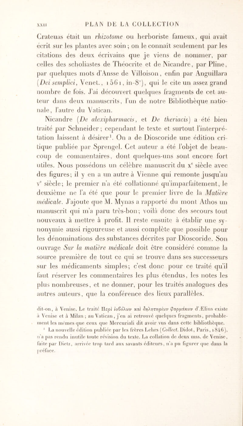 Crateuas était un rhizotome ou herboriste fameux, qui avait écrit sur les plantes avec soin ; on le connaît seulement par les citations des deux écrivains que je viens de nommer, par celles des scboliastes de Théocrite et de Nicandre, j^ar Pline, par quelques mots d’Ansse de Villoison, enfin par Anguillara [Dei semplici, Venet., i 56 i, in-8), qui le cite un assez grand nombre de fois. J’ai découvert quelques fragments de cet au- teur dans deux manuscrits, fun de notre Bibliothèque natio- nale, l’autre du Vatican. Nicandre (De alexipliarmacis, et De theriacis) a été bien traité par Schneider ; cependant le texte et surtout finterpré- tation laissent à désirer h On a de Dioscoride une édition cri- tique publiée par Sprengel. Cet auteur a été l’objet de beau- coup de commentaires, dont quelques-uns sont encore fort utiles. Nous possédons un célèbre manuscrit du x® siècle avec des figures; il y en a un autre à Vienne qui remonte jusqu’au V® siècle; le premier n’a été collationné qu’imparfaitement, le deuxième ne l’a été que pour le premier livre de la Matière médicale. J’ajoute que M. Mynas a rapporté du mont Atbos un manuscrit qui m’a paru très-bon ; voilà donc des secours tout nouveaux à mettre à profit. Il reste ensuite à établir une sy- nonymie aussi rigoureuse et aussi complète que possible pour les dénominations des substances décrites par Dioscoride. Son ouvrage Sur la matière médicale doit être considéré comme la source première de tout ce qui se trouve dans ses successeurs sur les médicaments simples; c’est donc pour ce traité qu’il faut réserver les commentaires les plus étendus, les notes les plus nombreuses, et ne donner, pour les traités analogues des autres auteurs, que la conférence des beux parallèles. dit-on, à Venise. Le traité Περί Ιο^ό'λων ncù Sn’XyjTvpi'j^v φαρμάκων d’Ælins existe à Venise et à Milan; au Vatican, j’en ai retrouvé quelques fragments, probable- ment les memes que ceux que Mercuriali dit avoir vus dans cette bibliothèque. ‘ Lanouvelle édition publiée par les frères Lelirs [CoUect. Didot, Paris, i846), n’a pas rendu inutile toute révision du texte. La collation de deux mss. de Venise, faite par Dieiz, airivée trop tard aux savants éditeurs, n’a pu figurer que dans la préface.