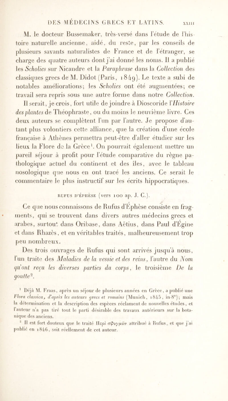 XXI II Al. le docteur Bussemaker, très-versé dans l’étude de l’ius toire naturelle ancienne, aidé, du reste, par les conseils de plusieurs savants naturalistes de France et de l’étranger, se charge des quatre auteurs dont j’ai donné les noms. Il a publié les Scholies sur Nicandre et la Paraphrase dans la Collection des classiques grecs de M. Didot (Paris, 1849). Be texte a subi de notables améliorations; les Scholies ont été augmentées; ce travail sera repris sous une autre forme dans notre Collection. Il serait, je crois, fort utile de joindre à Dioscoride VHistoire des plantes de Théophraste, ou d u moins le neuvième livre. Ces deux auteurs se complètent l’un par l’autre. Je propose d’au- tant plus volontiers cette alliance, que la création d’une école française à Athènes permettra peut-être d’aller étudier sur les lieux la Flore do la Grèce h On pourrait également mettre un pareil séjour à profit pour l’étude comparative du règne pa- thologique actuel du continent et des îles, avec le tableau nosologique que nous en ont tracé les anciens. Ce serait le commentaire le plus instructif sur les écrits hippocratiques. RUFUS D’ÉPHÈSE (vers 100 ap. J. C.). Ce que nous connaissons de Rufus d’Ephèse consiste en frag- ments, qui se trouvent dans divers autres médecins grecs et arabes, surtout dans Oribase, dans Aëtius, dans Paul d’Egine et dans Rhazès, et en véritables traités, malheureusement trop peu nombreux. Des trois ouvrages de Rufus qui sont arrivés jusqu’à nous, l’un traite des Maladies de la vessie et des reins, l’autre du Nom (jiiont reçu les diverses parties du corps, le troisième De la (jOütte^. ’ Déjà M. Fraas, après un séjour de plusieurs années en Grèce, a publié une Flora classica, d’aprh les auteurs grecs et romains (Munich, i8/|5, in-8°); mais la détermination et la description des espèces réclament de nouvelles études, et 1 auteur n’a pas tiré tout le parti désirable des travaux antérieurs sur la bota- nique des anciens. ^ 11 est fort douteux que le traité Περί σφυγμών attribué à Kufus, et que j’ai publié en i8d6, soit réellement de cet auteur.