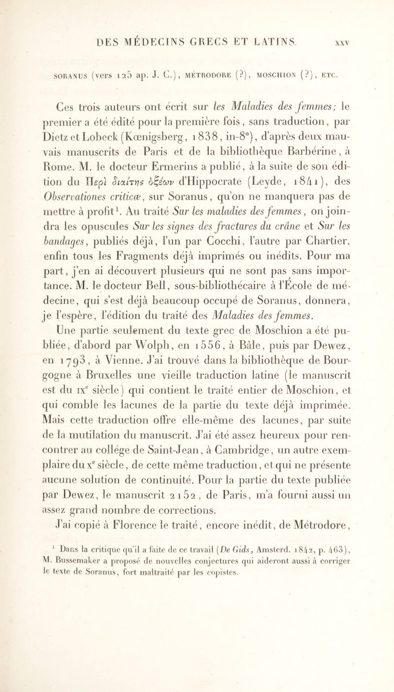 SORANUS (vers 126 ap. J. C.), métrodore (?), moschion (P), etc. Ces trois auteurs ont écrit sur les Maladies des femmes; le premier a été édité pour la première fois , sans traduction, par Dietz et Lobeck (Kœnigsberg, 1838, in-8°), d après deux mau- vais manuscrits de Paris et de la bibliothèque Barbérine, à Rome. M. le docteur Ermerins a publié, à la suite de son édi- tion du Περί §ιαίτη$ οζέων d’Hippocrate (Leyde, i84i), des Observationes criticæ, sur Soranus, qu’on ne manquera pas de mettre à profit L Au traité Sur les maladies des femmes, on join- dra les opuscules Sur les signes des fractures du crâne et Sur les bandages, publiés déjà, fun par Coccbi, l’autre par Chartier, enfin tous les Fragments déjà imprimés ou inédits. Pour ma part, i’en ai découvert plusieurs qui ne sont pas sans impor- tance. M. le docteur Bell, sous-bibliotbécaire à l’Ecole de mé- decine, qui s’est déjà beaucoup occupé de Soranus, donnera, je fespère, f édition du traité des Maladies des femmes. Une partie seulement du texte grec de Moscbion a été pu- bliée, d’abord par Wolph, en i556, à Bâle, puis par Dewez, en 1793, à Vienne. J’ai trouvé dans la bibliothèque de Bour- gogne à Bruxelles une vieille traduction latine (le manuscrit est du IX® siècle ) qui contient le traité entier de Moscbion, et qui comble les lacunes de la partie du texte déjà imprimée. Mais cette traduction offre elle-même des lacunes, par suite de la mutilation du manuscrit. J’ai été assez heureux pour ren- contrer au collège de Saint-Jean, à Cambridge, un autre exem- plaire du x® siècle, de cette même traduction, et qui ne présente aucune solution de continuité. Pour la partie du texte publiée par Dewez, le manuscrit 2162, de Paris, m’a fourni aussi un assez grand nombre de corrections. J’ai copié à Florence le traité, encore inédit, de Métrodore, ^ Dans la critique qu’il a faite de ce travail [De Giàs, Amsterd. 1842, p. 463), M. Bussemaker a proposé de nouvelles conjectures qui aideront aussi à corriger le texte de Soranus, fort maltraité par les copistes.