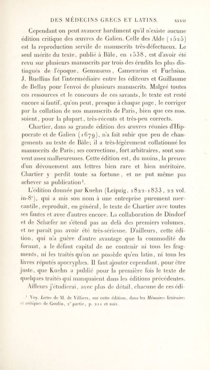 XXVII Cependant on peut avancer liarcliment qu’il n’existe aucune édition critique des œuvres de Galien. Celle des Aide ( iSsS) est la reproduction servile de manuscrits très-défectueux. Le seul mérite du texte, publié à Bâle, en i538, est d’avoir été revu sur plusieurs manuscrits par trois des érudits les plus dis- tingués de l’époque, Gemusæus, Camerarius et Fuchsius. J. Ruellius fut fintermédiaire entre les éditeurs et Guillaume de Bellay pour fenvoi de plusieurs manuscrits. Malgré toutes ces ressources et le concours de ces savants, le texte est resté encore si fautif, qu’on peut, presque à chaque page, le corriger par la collation de nos manuscrits de Paris, bien que ces mss. soient, pour la plupart, très-récents et très-peu corrects. Chartier, dans sa grande édition des œuvres réunies d’Hip- pocrate et de Galien (ibyq), n’a fait subir que peu de chan- gements au texte de Bâle ; il a très-légèrement collationné les manuscrits de Paris ; ses corrections, fort arbitraires, sont sou- vent assez malheureuses. Cette édition est, du moins, la preuve d’un dévouement aux lettres bien rare et bien méritoire. Chartier y perdit toute sa fortune , et ne put même pas achever sa publication L L’édition donnée par Kuehn (Leipzig, i822-i833, 22 vol. in-8°), qui a mis son nom à une entreprise purement mer- cantile, reproduit, en général, le texte de Chartier avec toutes ses fautes et avec d’autres encore. La collaboration de Dindorf et de Schæfer ne s’étend pas au delà des premiers volumes, et ne paraît pas avoir été très-sérieuse. D’ailleurs, cette édi- tion, qui n’a guère d’autre avantage que la commodité du format, a le défaut capital de ne contenir ni tous les frag- ments , ni les traités qu’on ne possède qu’en latin, ni tous les livres réputés apocryphes. B faut ajouter cependant, pour être juste, que Kuehn a publié pour la première fois le texte de quelques traités qui manquaient dans les éditions précédentes. Ailleurs j’étudierai, avec plus de détad, chacune de ces édi- ^ Voy. Lettre de M. de Villiers, sur cette édition, dans les Mémoires Ultéraires ri critiques de Goidin, 2^ partie, p. 2 1 1 et suiv.