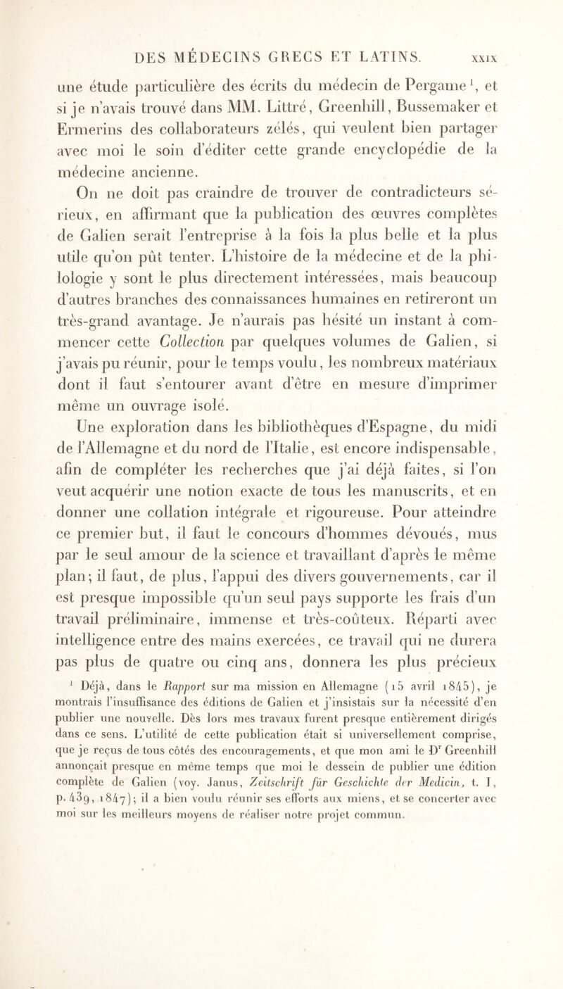 une étude particulière des écrits du médecin de Pergame S et si je navais trouvé dans MM. Littré, Greenhill, Bussemaker et Ermerins des collaborateurs zélés, qui veulent bien partager avec moi le soin d’éditer cette grande encyclopédie de la médecine ancienne. On ne doit pas craindre de trouver de contradicteurs sé- rieux, en aiFirmant que la publication des œuvres complètes de Galien serait l’entreprise à la fois la plus belle et la plus utile qu’on pût tenter. L’bistoire de la médecine et de la pbi- lologie y sont le plus directement intéressées, mais beaucoup d’autres branches des connaissances humaines en retireront un très-grand avantage. Je n’aurais pas hésité un instant à com- mencer cette Collection par quelques volumes de Galien, si j’avais pu réunir, pour le temps voulu, les nombreux matériaux dont il faut s’entourer avant d’être en mesure d’imprimer même un ouvrage isolé. Une exploration dans les bibliothèques d’Espagne, du midi de l’Allemagne et du nord de l’Italie, est encore indispensable, afin de compléter les recherches que j’ai déjà faites, si Ton veut acquérir une notion exacte de tous les manuscrits, et en donner une collation intégTcde et rigoureuse. Pour atteindre ce premier but, il faut le concours d’hommes dévoués, mus par le seul amour de la science et travaillant d’après le même plan; il faut, de plus, l’appui des divers gouvernements, car il est presque impossible qu’un seul pays supporte les frais d’un travail préliminaire, immense et très-coûteux. Réparti avec intelligence entre des mains exercées, ce travail qui ne durera pas plus de quatre ou cinq ans, donnera les plus précieux ^ Déjà, dans le Rapport sur ma mission en Allemagne (i5 avril i845), je montrais rinsuffisance des éditions de Galien et j’insistais sur la nécessité d’en publier une nouvelle. Dès lors mes travaux furent presque entièrement dirigés dans ce sens. L’utilité de cette publication était si universellement comprise, que je reçus de tous côtés des encouragements, et que mon ami le D*^ Greenhill annonçait presque en même temps que moi le dessein de publier une édition complète de Galien (voy. Janus, Zeitschrift far Geschichie der Medicin, t. J, p. 439, 1847); ^1 ^ voulu réunir ses efforts aux miens, et se concerter avec moi sur les meilleurs moyens de réaliser notre projet commun.