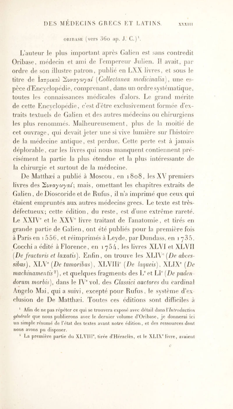 ΧΧΧΙΠ ORiBASE (vers 36o ap. J. C.)\ L’auteur le plus important après Galien est sans contredit Oribase, médecin et ami de l’empereur Julien. Il avait, par ordre de son illustre patron, publié en LXX livres, et sous le titre de Ιατρικα) 'Σνναγωγαί [Collectanea medicinalia), une es- pèce d’Encyclopédie, comprenant, dans un ordre systématique, toutes les connaissances médicales d’alors. Le grand mérite de cette Encyclopédie, c’est d’être exclusivement formée d’ex- traits textuels de Galien et des autres médecins ou chirurgiens les plus renommés. Malbeureusement, plus de la moitié de cet ouvrage, qui devait jeter une si vive lumière sur Thistoire de la médecine antique, est perdue. Cette perte est à jamais déplorable, car les livres qui nous manquent contiennent pré- cisément la partie la plus étendue et la plus intéressante de la chirurgie et surtout de la médecine. De Matthæi a publié à Moscou, en i8o8, les XV premiers livres des Ένναγωγαί·, mais, omettant les chapitres extraits de Galien, de Dioscoride et de Rufus, il n’a imprimé que ceux qui étaient empruntés aux autres médecins grecs. Le texte est très- défectueux; cette édition, du reste, est d’une extrême rareté. Le XXIV® et le XXV® livre traitant de f anatomie, et tirés en grande partie de Galien, ont été publiés pour la première fois à Paris en i 556, et réimprimés h Leyde, par Dundass, en Cocchi a édité à Florence, en 175/1, les livres XLVI et XLVIl [De fractoris et luxatis). Enfin, on trouve les XLI\® [De abces- sibus), XLV® (De tumoribus), XLVIII® [De lacjueis), XLiX® [De machinamentis ^), et quelques fragments des L® et LJ® [De puden - dorum morbis), dans le IV® vol. des Classici auctores du cardinal Angelo Mai, qui a suivi, excepté pour Rufus, le système d’ex- clusion de De Matthæi. Toutes ces éditions sont difficiles à ' Afin de ne pas répéter ce qui se trouvera exposé avec détaii dans VIntroduction générale que nous publierons avec le dernier volume d’Oribase, je donnerai ici un simple résumé de l’état des textes avant notre édition, et des ressources dont nous avons pu disposer. La première partie du XLVIIE, tirée d’Héraclès, et le XLÎX® livre, avaient