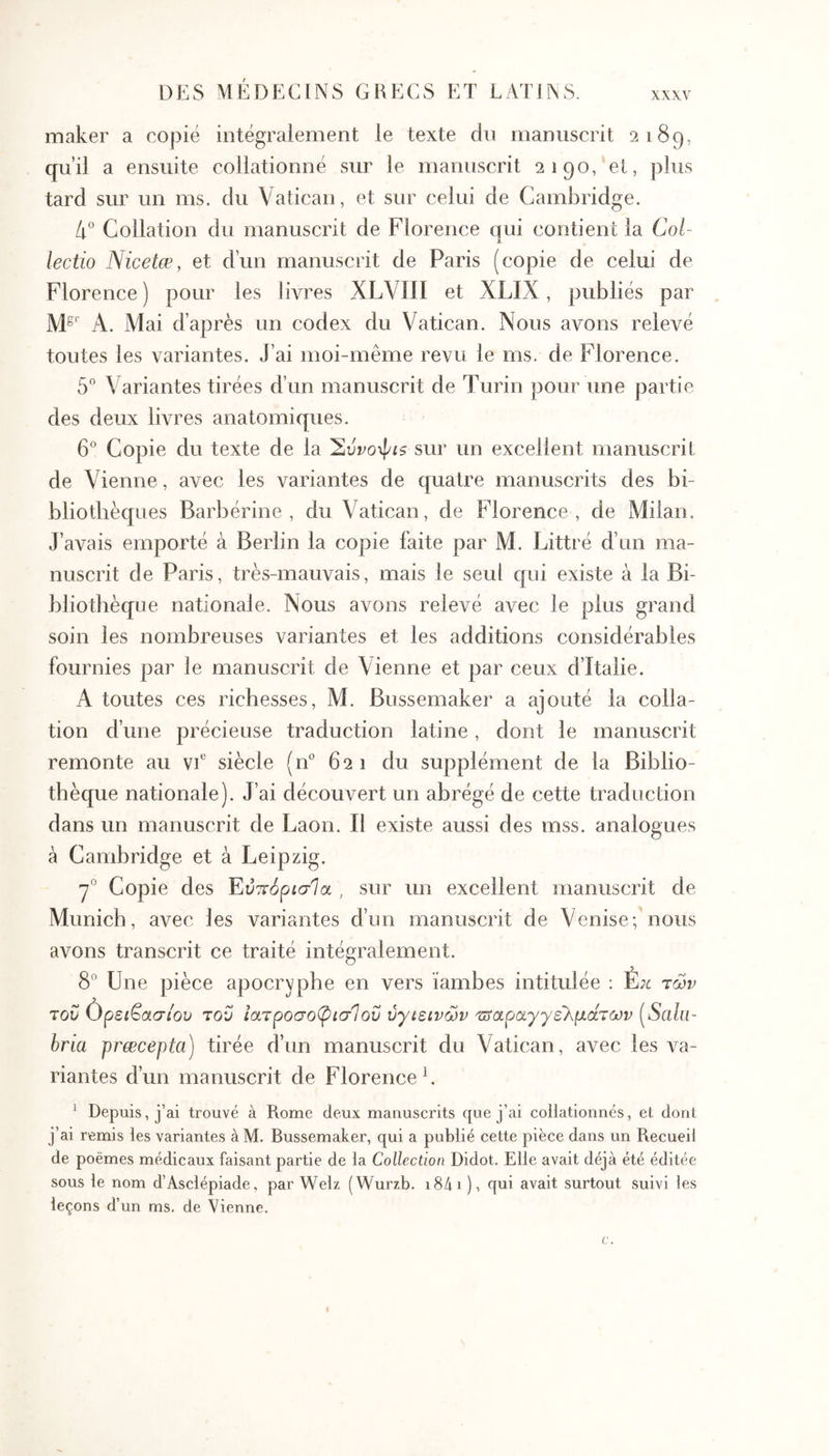 maker a copié intégralement le texte dn manuscrit 2189, qu’il a ensuite collationné sur le manuscrit 2190,‘el, plus tard sur un ms. du Vatican, et sur celui de Cambridge. 4° Collation du manuscrit de Florence qui contient la Col- lectio Nicetæ, et d’un manuscrit de Paris (copie de celui de Florence) pour les livres XLVIII et XLIX, publiés par A. Mai d’après un codex du Vatican. Nous avons relevé toutes les variantes. J’ai moi-même revu le ms. de Florence, 5 \'ariantes tirées d’un manuscrit de Turin pour une partie des deux livres anatomiques. 6° Copie du texte de la sur un excellent manuscrit de Vienne, avec les variantes de quatre manuscrits des bi- bliothèques Barbérine , du Vatican, de Florence , de Milan. J’avais emporté à Berlin la copie faite par M. Littré d’un ma- nuscrit de Paris, très-mauvais, mais le seul qui existe à la Bi- bliothèque nationale. Nous avons relevé avec le plus grand soin les nombreuses variantes et les additions considérables fournies par le manuscrit de Vienne et par ceux d’Italie. A toutes ces richesses, M. Bussemaker a ajouté la colla- tion d’une précieuse traduction latine, dont le manuscrit remonte au vE siècle (n“ 621 du supplément de la Biblio- thèque nationale). J’ai découvert un abrégé de cette traduction dans un manuscrit de Laon. Il existe aussi des mss, analogues à Cambridge et à Leipzig. 7° Copie des Έύττόρισία , sur un excellent manuscrit de Munich, avec les variantes d’un manuscrit de Venise; nous avons transcrit ce traité intégralement. 8” Une pièce apocryphe en vers ïambes intitulée : Έκ των του όρείβασ/ου του ιατροσοφισΊοΰ υγιεινών τοαραγγε'λμάτων (^Salu- bria præcepta) tirée d’un manuscrit du Vatican, avec les va- riantes d’un manuscrit de Florence L ^ Depuis, j’ai trouvé à Rome deux manuscrits que j’ai collationnés, et dont j’ai remis les variantes à M. Bussemaker, qui a publié cette pièce dans un Recueil de poèmes médicaux faisant partie de la Collection Didot. Elle avait déjà été éditée sous le nom d’Asclépiade, par Welz (Wurzb. i8ài ), qui avait surtout suivi les leçons d’un ms. de Vienne. I