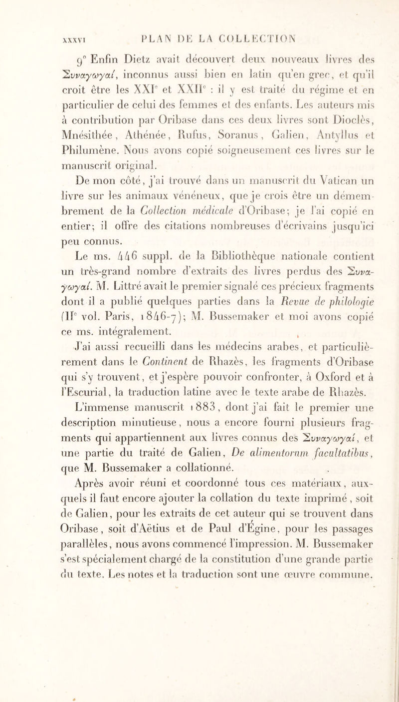 λχχνί g Enfin Dietz avait découvert deux nouveaux livres des 'Συναγωγαί, inconnus aussi bien en latin qu’en grec, et qu’il croit être les XXF et XXIE ’· d y est traité du régime et en particulier de celui des femmes et des enfants. Les auteurs mis à contribution par Oribase dans ces deux livres sont Diodes, Mnésitbée, Athénée, Rufus, Soranus, Galien, Antyllus et Pbilumène. Nous avons copié soigneusement ces livres sur le manuscrit original. De mon côté, j’ai trouvé dans un manuscrit du Vatican un livre sur les animaux vénéneux, que je crois être un démem- brement de la Collection médicale d’Oribase; je l’ai copié en entier; il offre des citations nombreuses d’écrivains jusqu’ici peu connus. Le ms. ίιίχ6 suppi, de la Bibliothèque nationale contient un très-grand nombre d’extraits des livres perdus des Έυνα- fœyai. M. Littré avait le premier signalé ces précieux fragments dont il a publié quelques parties dans la Revae de philologie (IL vol. Paris, 1846-7); M. Bussemaker et moi avons copié ce ms. intégralement. J’ai aussi recueilli dans les médecins arabes, et particuliè- rement dans le Continent de Rbazès, les fragments d’Oribase qui s’y trouvent, et j’espère pouvoir confronter, à Oxford et à l’Escurial, la traduction latine avec le texte arabe de Rliazès. L’immense manuscrit i883, dont j’ai fait le premier une description minutieuse, nous a encore fourni plusieurs frag- ments qui appartiennent aux livres connus des Έυναγωγαί, et une partie du traité de Galien, De alimentornm facultatibus, que M. Bussemaker a collationné. Après avoir réuni et coordonné tous ces matériaux, aux- quels il faut encore ajouter la collation du texte imprimé , soit de Galien, pour les extraits de cet auteur qui se trouvent dans Oribase, soit d’Aëtius et de Paul d’Egine, pour les passages parallèles, nous avons commencé l’impression. M. Bussemaker s’est spécialement chargé de la constitution d’une grande partie du texte. Les notes et la traduction sont une œuvre commune.