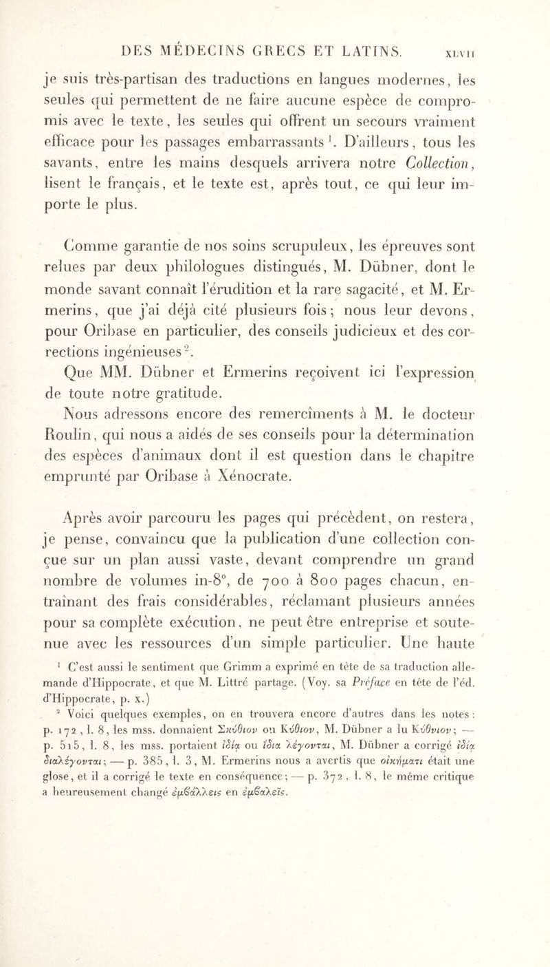 ΧΙΛΊΪ je suis très-partisan des traductions en langues modernes, les seules qui permettent de ne faire aucune espèce de compro- mis avec le texte, les seules qui offrent un secours vraiment efficace pour les passages embarrassants ’. D’ailleurs, tous les savants, entre les mains desquels arrivera notre Collection, lisent le français, et le texte est, après tout, ce qui leur im- porte le plus. Comme garantie de nos soins scrupuleux, les épreuves sont relues par deux philologues distingués, M. Dübner, dont le monde savant connaît férudition et la rare sagacité, et M. Er- merins, que j’ai déjà cité plusieurs fois ; nous leur devons, pour Oribase en particulier, des conseils judicieux et des cor- rections ingénieuses Que MM. Dübner et Ermerins reçoivent ici fexpression de toute notre gratitude. Nous adressons encore des remercîments à M. le docteur Roulin, qui nous a aidés de ses conseils pour la détermination des espèces d’animaux dont il est question dans le chapitre emprunté par Oribase à Xénocrate. Après avoir parcouru les pages qui précèdent, on restera, je pense, convaincu que la publication d’une collection con- çue sur un plan aussi vaste, devant comprendre un grand nombre de volumes in-8°, de yoo à 800 pages chacun, en- traînant des frais considérables, réclamant plusieurs années pour sa complète exécution, ne peut être entreprise et soute- nue avec les ressources d’un simple particulier. Une haute ^ C’est aussi le sentiment que Grimm a exprimé en tête de sa traduction alle- mande d’Hippocrate, et que M. Littré partage. (Voy. sa Préface en tête de l’éd. d’Hippocrate, p. x·) ^ Voici quelques exemples, on en trouvera encore d’autres dans les notes: p. 172 , 1. 8, les mss. donnaient Σ^ινθιον ou ϋύθιον, M. Dübner a lu Κύθνιον; — p. 5i5, 1. 8, les mss. portaient iSla ou ïSicc λέγονται, M. Dübner a corrigé iSia διαλέγονται; — p, 385,1. 3, M. Ermerins nous a avertis que οπι-ηματι était une glose, et il a corrigé le texte en conséquence; — p, 372 , 1. 8, le même critique a beureusement changé εμ^ά7λεΐζ en εμ^αλείζ.