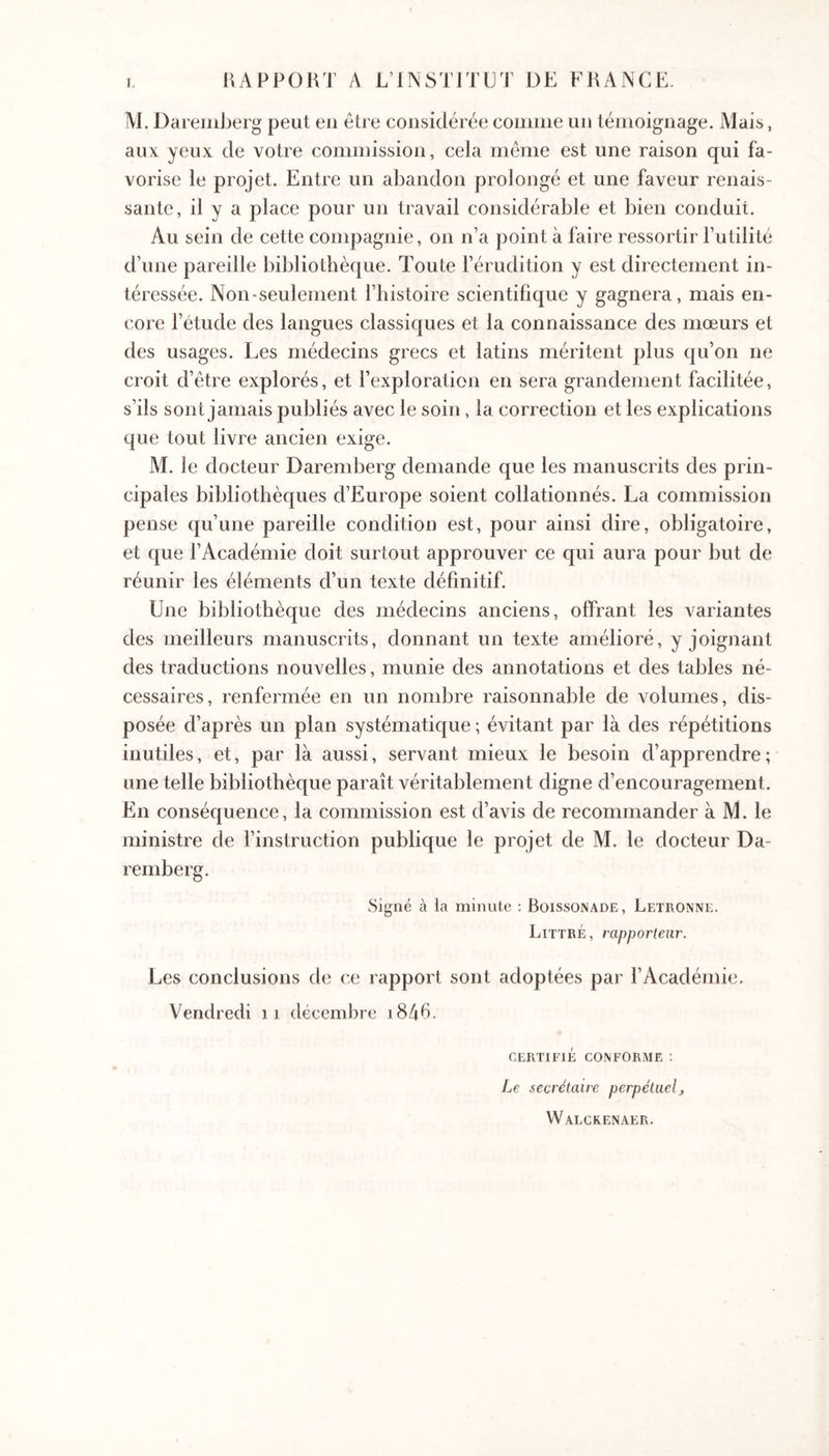 RAPPORT A L’INSTITÜT DE FRANCE. M, Daremberg peut eu être considérée coiimie un témoignage. Mais, aux yeux de votre commission, cela même est une raison qui fa- vorise le projet. Entre un abandon prolongé et une faveur renais- sante, il y a place pour un travail considérable et bien conduit. Au sein de cette compagnie, on n’a point à faire ressortir l’utilité d’une pareille bibliothèque. Toute l’érudition y est directement in- téressée. Non-seulement l’histoire scientifique y gagnera, mais en- core l’étude des langues classiques et la connaissance des mœurs et des usages. Les médecins grecs et latins méritent plus qu’on ne croit d’être explorés, et l’exploration en sera grandement facilitée, s’ils sont jamais publiés avec le soin, la correction et les explications que tout livre ancien exige. M. le docteur Daremberg demande que les manuscrits des prin- cipales bibliothèques d’Europe soient collationnés. La commission pense qu’une pareille condition est, pour ainsi dire, obligatoire, et que l’Académie doit surtout approuver ce qui aura pour but de réunir les éléments d’un texte définitif. Une bibliothèque des médecins anciens, offrant les variantes des meilleurs manuscrits, donnant un texte amélioré, y joignant des traductions nouvelles, munie des annotations et des tables né- cessaires, renfermée en un nombre raisonnable de volumes, dis- posée d’après un plan systématique ; évitant par là des répétitions inutiles, et, par là aussi, servant mieux le besoin d’apprendre ; une telle bibliothèque paraît véritablement digne d’encouragement. En conséquence, la commission est d’avis de recommander à M. le ministre de l’instruction publique le projet de M. le docteur Da- remberg. Signé à la minute ; Boissonade, Letronne, Littré, rapporteur. Les conclusions de ce rapport sont adoptées par l’Académie. Vendredi ii décembre i846. CERTIFIÉ CONFORME : Le secrétaire perpétuel, Walckenaer.