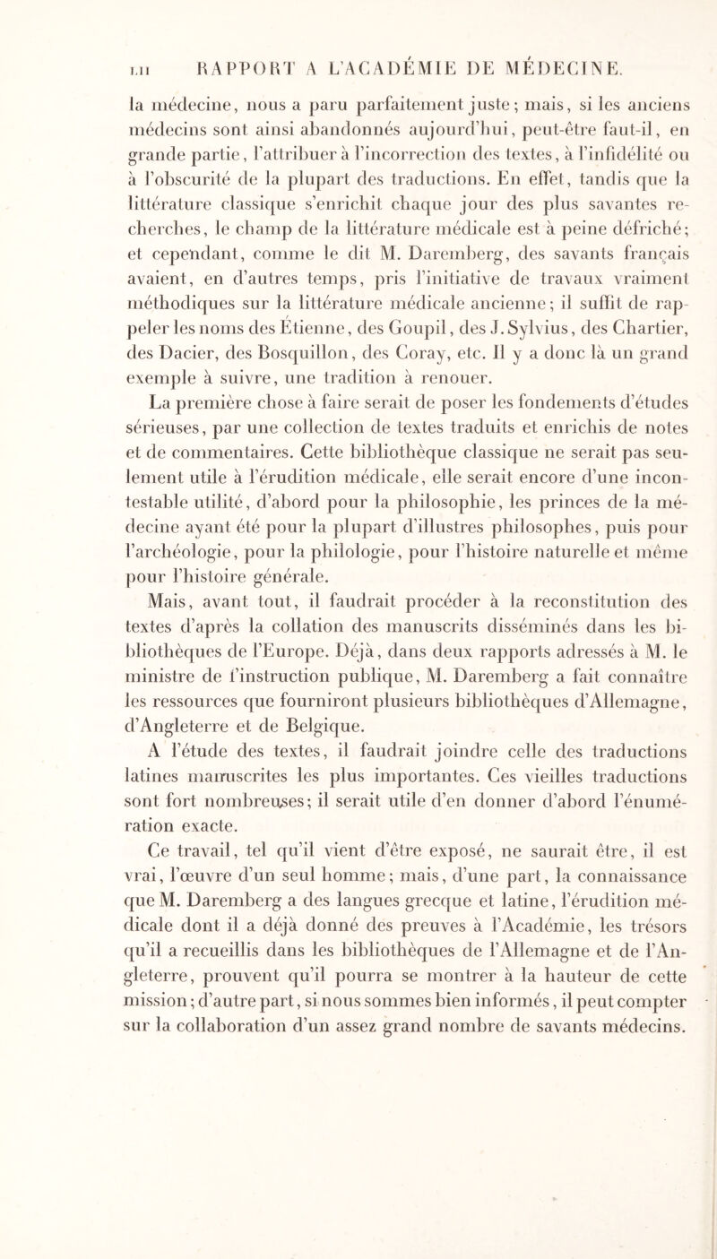 Ml la médecine, nous a paru parfaitement juste ; mais, si les anciens médecins sont ainsi abandonnés aujourd’lmi, peut-être faut-il, en grande partie, l’attribuer à l’incorrection des textes, à l’infidélité ou à l’obscurité de la plupart des traductions. En effet, tandis que la littérature classique s’enrichit chaque jour des plus savantes re- cherches, le champ de la littérature médicale est à peine défriché; et cependant, comme le dit M. Daremberg, des savants français avaient, en d’autres temps, pris l’initiative de travaux vraiment méthodiques sur la littérature médicale ancienne ; il suffit de rap- peler les noms des Etienne, des Goupil, des J. Sylvius, des Chartier, des Dacier, des Bosquillon, des Coray, etc. 11 y a donc là un grand exemple à suivre, une tradition à renouer. La première chose à faire serait de poser les fondements d’études sérieuses, par une collection de textes traduits et enrichis de notes et de commentaires. Cette bibliothèque classique ne serait pas seu- lement utile à l’érudition médicale, elle serait encore d’une incon- testable utilité, d’abord pour la philosophie, les princes de la mé- decine ayant été pour la plupart d’illustres philosophes, puis pour l’archéologie, pour la philologie, pour l’histoire naturelle et même pour l’histoire générale. Mais, avant tout, il faudrait procéder à la reconstitution des textes d’après la collation des manuscrits disséminés dans les bi- bliothèques de l’Europe. Déjà, dans deux rapports adressés à M. le ministre de l’instruction publique, M. Daremberg a fait connaître les ressources que fourniront plusieurs bibliothèques d’Allemagne, d’Angleterre et de Belgique. A l’étude des textes, il faudrait joindre celle des traductions latines manuscrites les plus importantes. Ces vieilles traductions sont fort nombreu.ses; il serait utile d’en donner d’abord l’énumé- ration exacte. Ce travail, tel qu’il vient d’être exposé, ne saurait être, il est vrai, l’œuvre d’un seul homme; mais, d’une part, la connaissance queM. Daremberg a des langues grecque et latine, l’érudition mé- dicale dont il a déjà donné des preuves à l’Académie, les trésors qu’il a recueillis dans les bibliothèques de l’Allemagne et de l’An- gleterre, prouvent qu’il pourra se montrer à la hauteur de cette mission ; d’autre part, si nous sommes bien informés, il peut compter sur la collaboration d’un assez grand nombre de savants médecins.