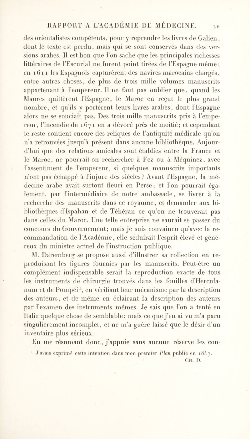 LV des orientalistes compétents, pour y reprendre les livres de Galien, dont le texte est perdu, mais qui se sont conservés dans des ver- sions arabes. Il est bon que l’on sache que les principales richesses littéraires de l’Escurial ne furent point tirées de l’Espagne même ; en 1611 les Espagnols capturèrent des navires marocains chargés, entre autres choses, de plus de trois mille volumes manuscrits appartenant à l’empereur. Il ne faut pas oublier que, quand les Maures quittèrent l’Espagne, le Maroc en reçut le plus grand nombre, et qu’ils y portèrent leurs livres arabes, dont l’Espagne alors ne se souciait pas. Des trois mille manuscrits pris à l’empe- reur, l’incendie de 1671 en a dévoré près de moitié; et cependant le reste contient encore des reliques de l’antiquité médicale qu’on n’a retrouvées jusqu’à présent dans aucune bibliothèque. Aujour- d’hui que des relations amicales sont établies entre la France et le Maroc, ne pourrait-on rechercher à Fez ou à Méquinez, avec l’assentiment de l’empereur, si quelques manuscrits importants n’ont pas échappé à l’injure des siècles? Avant l’Espagne, la mé- decine arabe avait surtout fleuri en Perse; et l’on pourrait éga- lement, par l’intermédiaire de notre ambassade, se livrer à la recherche des manuscrits dans ce royaume, et demander aux bi- bliothèques d’Ispahan et de Téhéran ce qu’on ne trouverait pas dans celles du Maroc. Une telle entreprise ne saurait se passer du concours du Gouvernement; mais je suis convaincu qu’avec la re- commandation de l’Académie, elle séduirait l’esprit élevé et géné- reux du ministre actuel de l’instruction publique. M. Daremberg se propose aussi d’illustrer sa collection en re- produisant les figures fournies par les manuscrits. Peut-être un complément indispensable serait la reproduction exacte de tous les instruments de chirurgie trouvés dans les fouilles d’Hercula- num et de Pompéih en vérifiant leur mécanisme par la description des auteurs, et de même en éclairant la description des auteurs par l’examen des instruments mêmes. Je sais que l’on a tenté en Italie quelque chose de semblable; mais ce que j’en ai vu m’a paru singulièrement incomplet, et ne m’a guère laissé que le désir d’un inventaire plus sérieux. En me résumant donc, j’appuie sans aucune réserve les con- ' J’avais exprimé cette intention clans mon premier Plan publié en 18/17. Ch. D.