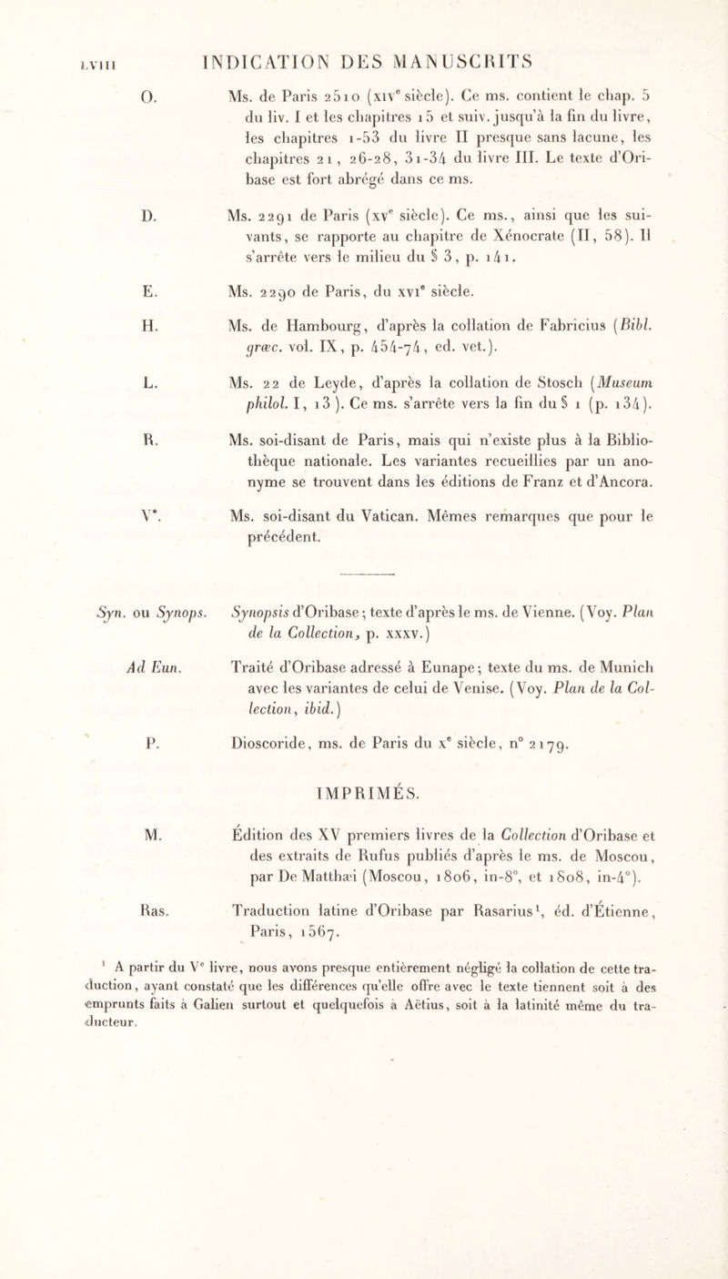 ΪΛΊΙΙ O. D. E. H. L. R. V*. Ms. de Paris 2610 (xiv® siècle). Ce ms. contient le chap. 5 du liv. I et les chapitres i5 et suiv. jusqu’à la fin du livre, les chapitres i-53 du livre II presque sans lacune, les chapitres 21 , 26-28, 3i-34 du livre III. Le texte d’Ori- base est fort abrégé dans ce ms. Ms. 2291 de Paris (xv*’ siècle). Ce ms., ainsi que les sui- vants, se rapporte au chapitre de Xénocrate (II, 58). Il s’arrête vers le milieu du § 3 , p. 141. Ms. 2290 de Paris, du xvi® siècle. Ms, de Hambourg, d’après la collation de Fabricius [Bibl. græc. vol. IX, p. 454-74, ed. vet.). Ms. 22 de Leyde, d’après la collation de Stosch [Museum philol. I, i3 ). Ce ms. s’arrête vers la fin du § 1 (p, i34). Ms. soi-disant de Paris, mais qui n’existe plus à la Biblio- thèque nationale. Les variantes recueillies par un ano- nyme se trouvent dans les éditions de Franz et d’Ancora. Ms. soi-disant du Vatican. Mêmes remarques que pour le précédent. Sjn. ou Sjnops. Synopsis d’Oribase ·, texte d’après le ms. de Vienne. ( Voy. Plan de la Collection f p. xxxv.) Ad Eun. Traité d’Oribase adressé à Eunape; texte du ms. de Munich avec les variantes de celui de Venise. (Voy. Plan de la Col- lection y ibid.) P. Dioscoride, ms. de Paris du x* siècle, n° 2179. IMPRIMÉS. M. Édition des XV premiers livres de la Collection d’Oribase et des extraits de Rufus publiés d’après le ms. de Moscou, par De Matthæi (Moscou, 1806, in-8°, et i8o8, in-4°). Ras. Traduction latine d’Oribase par Rasariush éd. d’Étienne, Paris, 1867. ' A partir du V® livre, nous avons presque entièrement négligé la collation de cette tra- duction , ayant constaté que les différences quelle offre avec le texte tiennent soit à des emprunts faits à Galien surtout et quelquefois à Aëtius, soit à la latinité même du tra- ducteur,