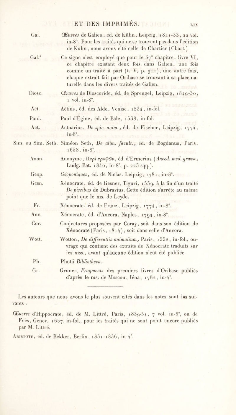 ET DES IMPRIMÉS. LIX Gai. Œuvres de Galien, éd. de Külin, Leipzig, 1821-33, 22 vol. in-8°. Pour les traités qui ne se trouvent pas dans l’édition de Kühn, nous avons cité celle de Cliartier ( Chart. ) Gal.“ Ce signe n’est employé que pour le 87® chapitre, livre VI, ce chapitre existant deux fois dans Galien, une fois comme un traité à part (t. V, p. 911), une autre fois, chaque extrait fait par Oribase se trouvant à sa place na- turelle dans les divers traités de Galien. Diosc. ÜEurrci de Dioscoride, éd. de Sprengel, Leipzig, 1829-80, 2 vol. iii-8°. Aët. Aëtius, éd. des Aide, Venise, i53/i , in-fol. Paul. Paul d’Egine, éd. de Bâle, i538, in-fol. Act. Actuarius, De spir. aiiim.^ éd. de Fischer, Leipzig, 177/1, in-8°. Sim. ou Sim. Seth. Siméon Seth, De alita. Jacult., éd. de Bogdanus, Paris, i658, in-8“. Anon. Anonyme, Περ< τροφών., éd. d’Ermerins [Anecd. med.preeca, Ludg. Bat. i84o, in-8°, p. 2 25 sqq.). Geop. Géoponi(^iies, éd. de Niclas, Leipzig, 1781, in-8°. Gesn. Xénocrate, éd. de Gesner, Tiguri, i559, à la fin d’un traité De piscibus de Dubravius. Cette édition s’arrête au même point que le ms. de Leyde. Fr. Xénocrate, éd. de Franz, Leipzig, 1774, in-8°. Ane. Xénocrate, éd. d’Ancora, Naples, 1794, in-8°. Cor. Conjectures proposées par Coray, soit dans son édition de Xénocrate (Paris, i8i4), soit dans celle d’Ancora. Wott. Wotton, De differentiis animalium^ Paris, i552 , in-fol., ou- vrage qui contient des extraits de Xénocrate traduits sur les mss., avant qu’aucune édition n’eût été publiée. Ph. Photii Bibliotheca. Gr. Gruner, Fragments des premiers livres d’Orihase publiés d’après le ms. de Moscou, léna, 1782, in-4‘’. Les auteurs que nous avons le plus souvent cités dans les notes sont les sui- vants ; Œuvres d’Hippocrate, éd. de M. Littré, Paris, 1889-51, 7 vol. in-S'’, ou de Foës, Genev. 1657, in-fol., pour les traités qui ne sont point encore publiés par M. Littré. Aristote, éd. deBekker, Berlin, 1881-1886, in-/!.