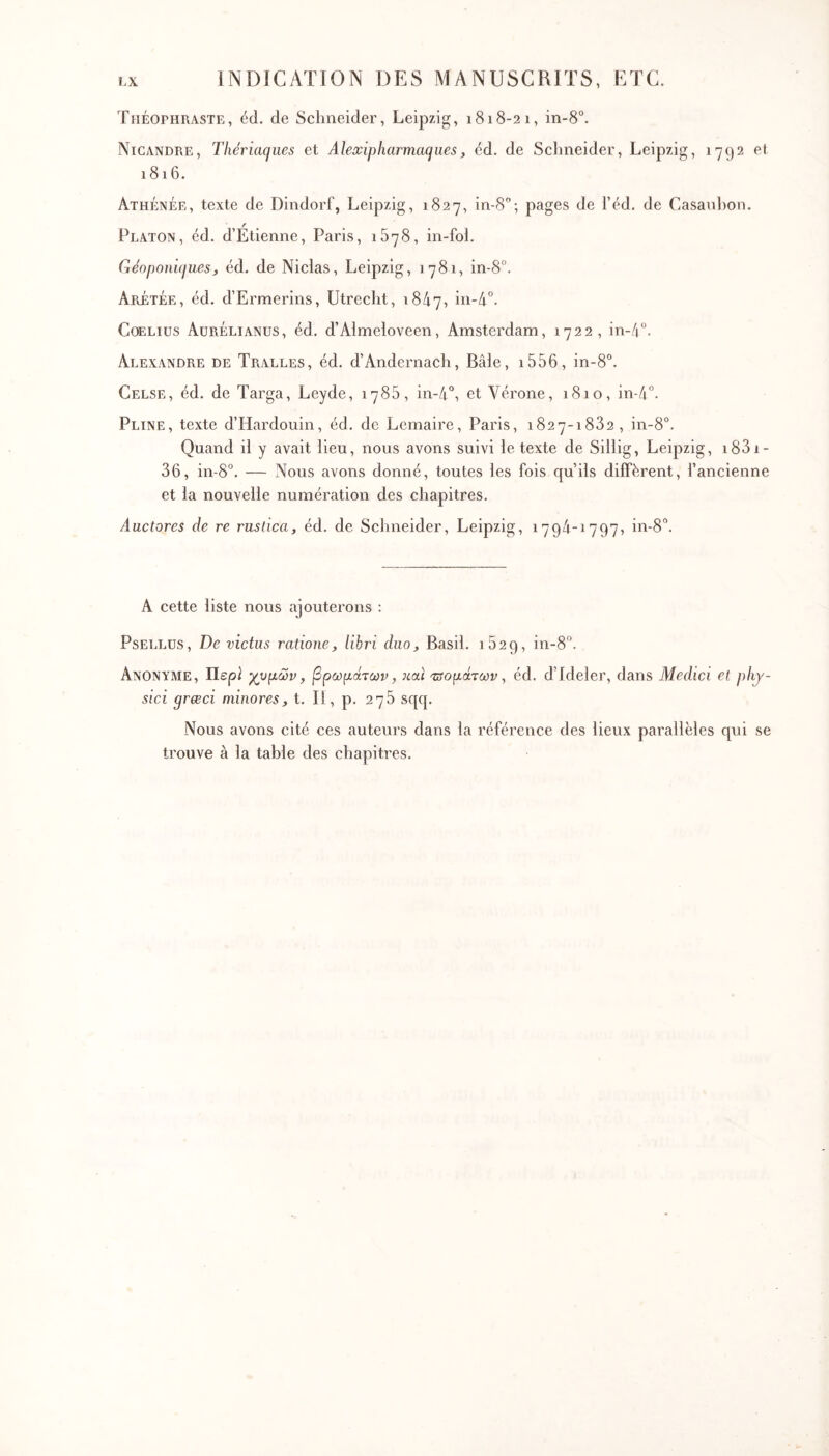 TiiÉorHRASTE, éd. de Schneider, Leipzig, 1818-21, in-8°. Nicandre, Thériaques et Alewipliarmaques, éd. de Schneider, Leipzig, 1792 et 1816. Athénée, texte de Dindorf, Leipzig, 1827, in-S'’; pages de l’éd. de Casanhon. Platon, éd. d’Etienne, Paris, 1878, in-fol. Géoponiques, éd. de Niclas, Leipzig, 1781, in-8°. Arétée, éd. d’Ermerins, Utrecht, 18/17, CoELius Aurélianüs, éd. d’Almeloveen, Amsterdam, 1722, in-/|''. Alexandre de Tralles, éd. d’Andernach, Bâle, i556, in-8'’. Celse, éd. de Targa, Leyde, 1786, in-4°, et Vérone, 1810, in-/i°. Pline, texte d’Hardouin, éd. de Lemaire, Paris, 1827-1832, in-8°. Quand il y avait lieu, nous avons suivi le texte de Sillig, Leipzig, i83i- 36, in-8°. — Nous avons donné, toutes les fois qu’ils diffèrent, l’ancienne et la nouvelle numération des chapitres. Auctores de re rustica, éd. de Schneider, Leipzig, 179/1-1797, in-8. A cette liste nous ajouterons : PsET.LUS, De victus ratione, libri duo, Basil. 1829, in-8°. Anonyme, Περί χυμών, βρωμάτων, και Ίΰομάτων, éd. d’Ideler, dans Medici et phy- sici grœci minores, t. Il, p. 278 sqq. Nous avons cité ces auteurs dans la référence des lieux parallèles qui se trouve à la table des chapitres.