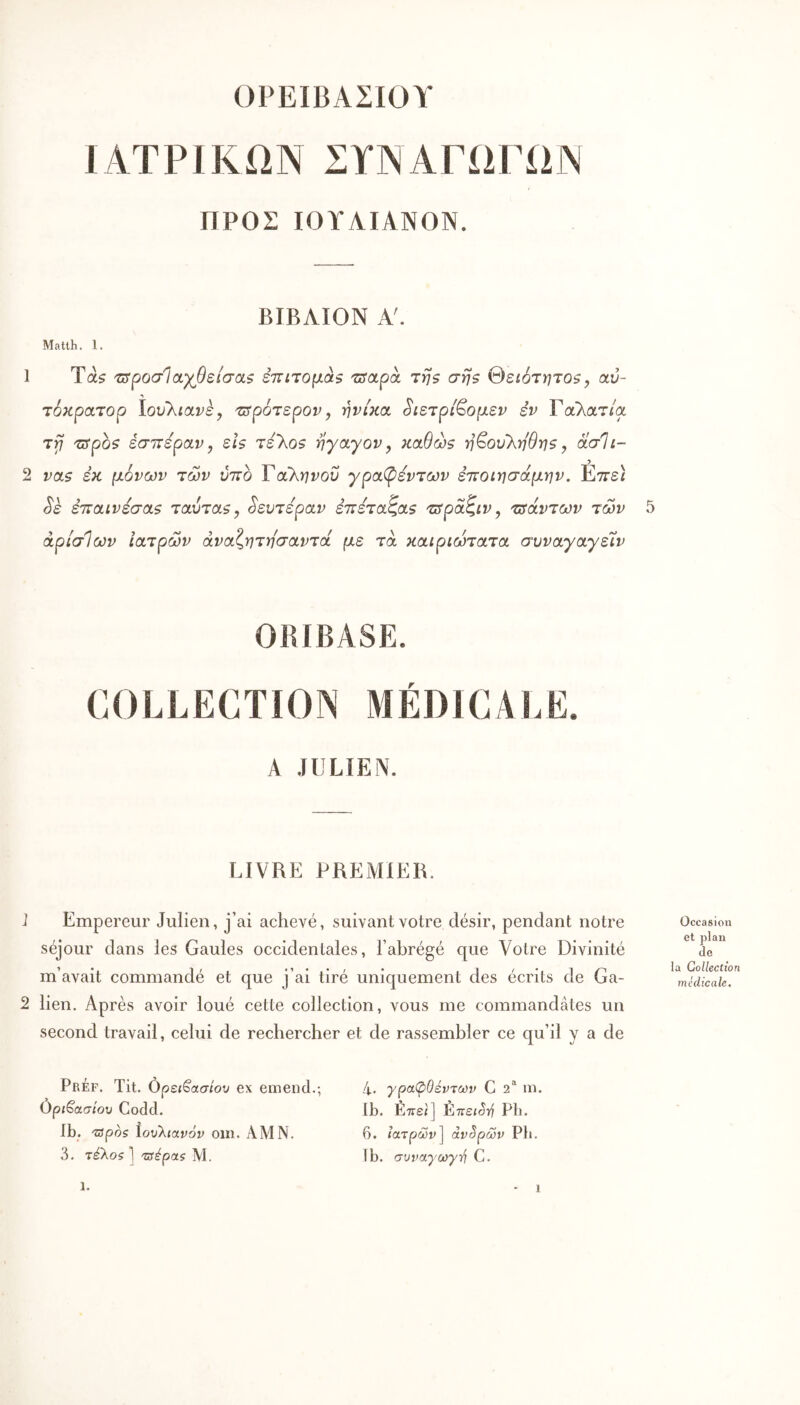 ΟΡΕΙΒΑΣΙΟΥ ΙΑΤΡΙΚΩΝ ΣΥΝΑΓΩΓΩΝ ΠΡΟΣ ΙΟΥΑΙΑΝΟΝ. ΒΙΒΑΙΟΝ Α'. Matlh. 1. 1 Τα? τΰροσίαγβείσαζ επίτομά^ τΰαρά τη$ σηζ θειότητοζ, αύ- τόκρατορ ïovkiavèy 'Ζΰρότερον y ηνί)ί(χ, ^ιετρί^ομεν εν Γαλατ/α τγ} 'üSpQÇ έσιτερανy εΐζ τελο? rjyayovy καθώθ ■η^ου'ληθηζ y όίσΐι- 2 vas εκ μόνων των ύττο Ταληνοΰ ypcί(pεvτωv εττοιησάμην. Étts) ^ε ετταινεσαζ ταύτα?, Δευτέραν ε’πετα^α? τΰραζ,ίν y τΰάντων των άρίσΊων ιατρών άναζητησαντά με τα καιριώτατα συvayayεXv ORIBASE. COLLECTION MÉDICALE. A JULIEN. LIVRE PREiAIlER. 1 Empereur Julien, j’ai achevé, suivant votre désir, pendant notre séjour dans les Gaules occidentales, l’abrégé que Votre Divinité m’avait commandé et que j’ai tiré uniquement des écrits de Ga- 2 lien. Après avoir loué cette collection, vous me commandâtes un second travail, celui de rechercher et de rassembler ce qu’il y a de PrÉf. Tit. όρει^ασίου ex emend.; Οριβασ/ου Codd. Ib. 'zspoç ίουλιανόν oin. AM N. 3. τέλοζ] 'ζΰέρας Μ. 4. γραφΟέντων G 2* ni. Ib. Εττει] έπειστί Pli. 6. ιατρών^ άντρων Ρ1ι. Ib. συναγωγτ^ C. Occasion et plan de la Collection médicale. 1.