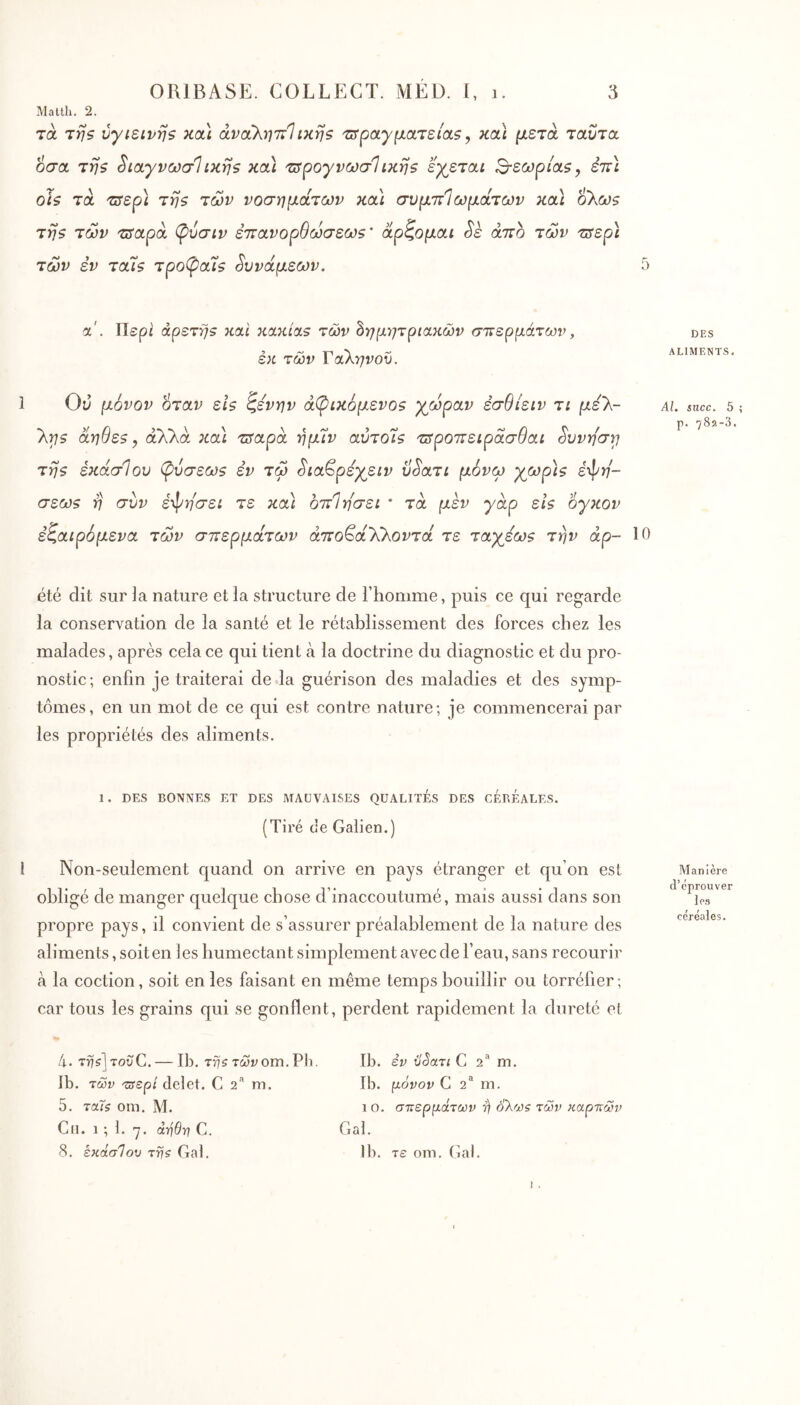 Matlli. 2. τα vyteivijs και άναλητΐΐiKrjs 'ΰϊραγματεία,ζ, κα\ μετά ταυτο. οσα τηζ ^ιαγνωσΐίκηβ κοά τΰρογνωσΐικηζ εγεται ^εωρίαζ^ εττι οΐζ τα τΰερ\ τηζ των νοσημάτων και συμττίωμοίτων κα\ ο\ωζ τηζ των τπ'αρα (pvaiv έττανορθωσεωζ' άρζομαι Sè άττο των τιτερι των εν τα7ζ τρο(^α7ζ δυνάμεων. ά. Περί άρετηζ και κακίαε των ^ημν}τριακών σπερμάτων, εκ των Γαληνού. 1 Οίΐ μόνον όταν εΙ$ ζενην άφικόμενοζ χωράν έσθίειν τι μελ- λτ^$ άηθεζ y άλλα κα\ πταρά ημΐν αντοΐ$ τπροττειράσθαι ^υνη'στ^ τηζ έκάσίου (ρΰσεωζ εν τω ^ια^ρεχειν ϋ^ατι μόνω χωρ]ζ εψ^?- σεωζ η συν έ-φησει τε κα\ οπΊησει * τά μεν yàp εΐζ oyKOv εζαιρόμενα των σπερμάτων άποβάλλοι^τά τε ταχεωζ την άρ- 1 été dit sur la nature et la structure de l’homme, puis ce qui regarde la conservation de la santé et le rétablissement des forces chez les malades, après cela ce qui tient cà la doctrine du diagnostic et du pro- nostic; enfin je traiterai de la guérison des maladies et des symp- tômes, en un mot de ce qui est contre nature; je commencerai par les propriétés des aliments. 1. DES BONNES ET DES MAUVAISES QUALITES DES CÉBÉALES. (Tiré cle Galien.) l Non-seulement c[uand on arrive en pays étranger et qu’on est obligé de manger quelque chose d’inaccoutumé, mais aussi dans son propre pays, il convient de s’assurer préalablement de la nature des aliments, soit en les humectant simplement avec de l’eau, sans recourir à la coction, soit en les faisant en même temps bouillir ou torréfier ; car tous les grains qui se gonflent, perdent rapidement la dureté et h. TrjsjrovC. — Ib. 7775 τωνom. Pb. Ib. των 'zsepi delet. G 2“ m. 5. τα7ζ om. M. Cil. 1 ; 1. -7. ά-ήθη C. 8. εκάσΊου rrfs Gai. Ib. εν ilSari C 2 m. Ib. μόνον G 2** m. 1 O. σπερμάτων r) ολω? των καρπών Gai. Ib. τε oni. Gai. 5 DES ALIMENTS, Al. $ucc. 5 p. 782-3. 0 Manière d’éprouver les céréales.