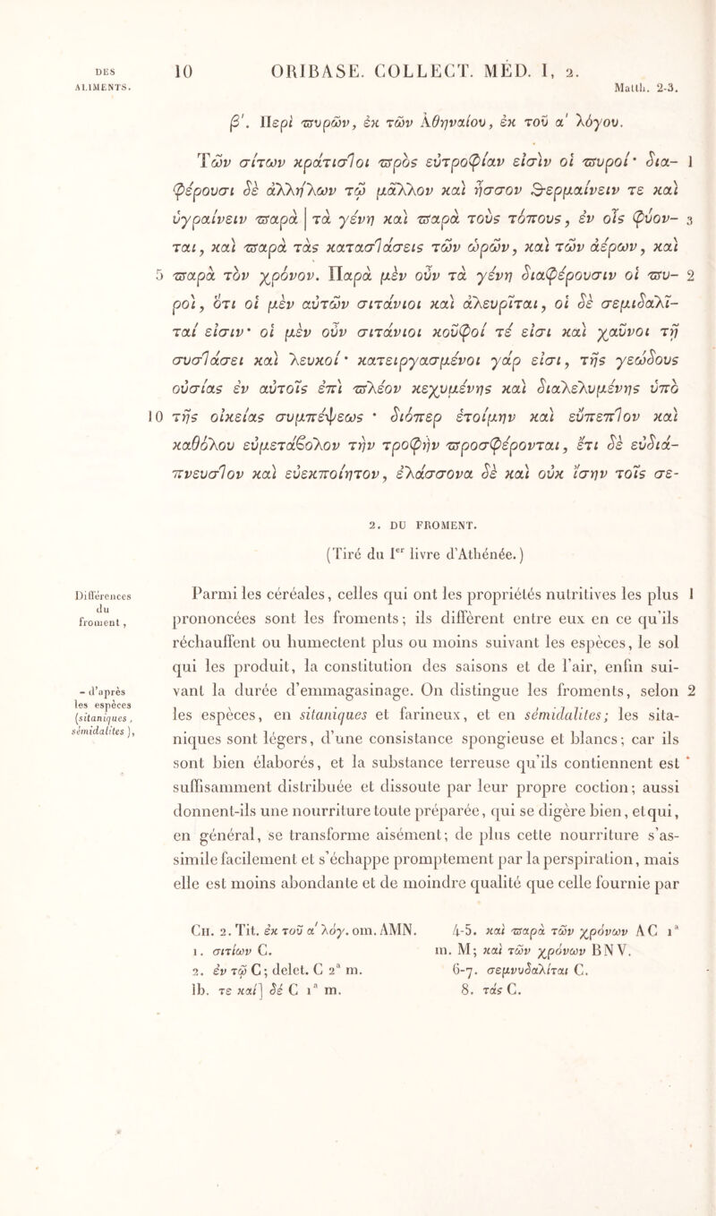 DlîS ALIMENTS. 10 ORIBASE. COLLECT. MED. 1, 2. Matlh. 2-3, β'. Περί τ^υ^ών, εκ των Αθηναίου, εκ του a λόγου. Των σίτων κροίτίσΊοι τιτροζ ευτροφίαν εΐσ\ν οϊ ταύροι’ Sict- 1 φέρουσι Sè ά'ΚΚη'Κων τω μαΧλον κοά ησσον Β-ερμα,ίνειν τε κα\ ύγραίνειν 'TSctpà τα γένη κα) τΰαροί τού$ totîovs , εν ois (pvov- 3 ται y κα\ ^αρά ταβ κα,τασί(χ,σεί$ των ωρών, κ(Δ των άερων, κοά 5 τιταρα τον χρόνον. Παρά μεν ούν τά γένη SiaCpépOOŒLv οΐ 2 ρο], οτί οι μεν αυτών σιτοίνιοι κα) άλευρΤταί, οι §ε σεμι^αΚί- ταί είσιν' οΐ μεν ούν σιτάνιοι κουλοί τε είσι καί χαύνοι τη συσΊάσει κα\ 'λευκοί' κατειργασμένοι γάρ είσι, τηβ γεώ^ου$ ούσία5 εν αύτο7$ επ] -ζύΓλεου κεχυμενης και ^ιαλελυμένη$ ύττο 10 τη$ οΐκεία$ συμ7Γε·φεω$ ' ^ιόττερ ετοίμην κα\ εΰττεττΊον κα\ καθόλου εύμετά^ολον την τροφήν τ^ροσφέρονται, ετι Sè εύ^ά- ιτνευσΊον κα) εύεκποίητον, ελασσόνα Sk και ούκ ίσην τοίβ σε- 2. DU FKOMENT. (Tiré du livre d’Athénée. ) Diflerenccs du froment , - d’après les espèces (^sitanùjues , géinidalites ), Parmi les céréales, celles qui ont les propriétés nutritives les plus 1 prononcées sont les froments ; ils diffèrent entre eux en ce qu’ils réchauffent ou humectent plus ou moins suivant les espèces, le sol qui les produit, la constitution des saisons et de l’air, enfin sui- vant la durée d’emmagasinage. On distingue les froments, selon 2 les espèces, en sitanicjues et farineux, et en sémidalites; les sita- niques sont légers, d’une consistance spongieuse et blancs; car ils sont bien élaborés, et la substance terreuse cpa’ils contiennent est ‘ suffisamment distribuée et dissoute par leur propre coction; aussi donnent-ils une nourriture toute préparée, qui se digère bien, etqui, en général, se transforme aisément; de plus cette nourriture s’as- simile facilement et s’échappe promptement par la perspiration, mais elle est moins abondante et de moindre cjualité que celle fournie par Cil. 2. Tit. εκ του a 'λόγ. om. AMN. 1. σιτίίύν C, 2. ey τώ C ; delet. C 2'^ m. Ib. τε κα/] Sé C 1” rn. 4-5. κα< Tsapà των χ^ρόνων AC 1* in. M; Hat των χ^ρόνων B NV. 6-γ. σεμνυ§αλίται C. 8. τα'ί C.