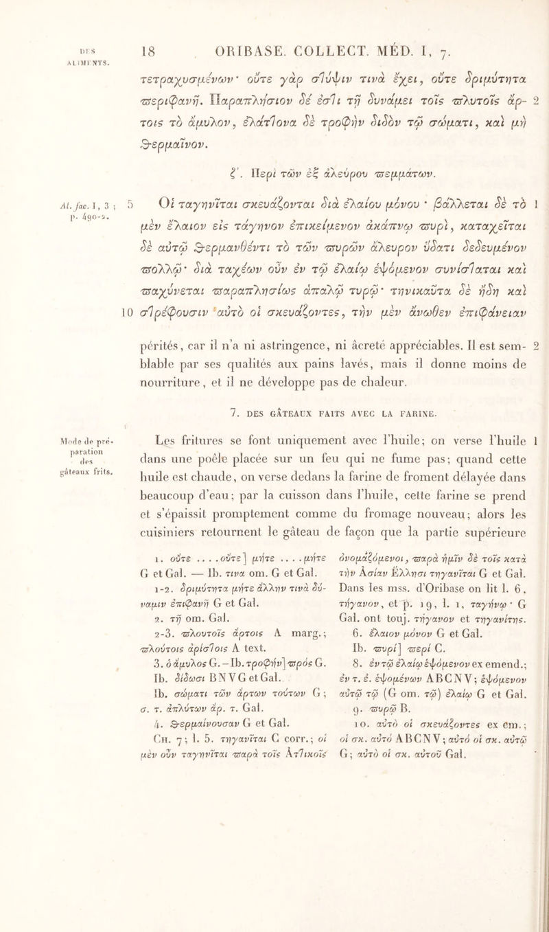 υι s •MUIl NTS. AL fac. 1,3; p. 490-i. Mode de pré· paration des y-àleaux frils. C> 18 . ORIBASE. COLLECT. MÉD. 1, 7. τετραχυσμενων ούτε yàp σΐύ'^ιν Ύίνα εγει^ οντε ^ριμυτητα 'ΐπ'εριφοίνη. UapotTryyvaiov Sé έσΊί τγ δυνάμει το7$ '^>'Xvto7s otp- 2 TOis το αμυ'λον, ελάτΊονα Sk τροπήν ^iSbv τω σωματι, κα] μη Β-ερμαΐνον, i', llspi των έζ αλεύρου τυεμμάτων. 5 0 Οι ταγην'ιται σκευάζονται Sià ελαίου μόνου · βάλλεται Sè τό μεν ελαιον ει$ τάγηνον επικείμενον άκάττνω τΐτυρι, καταχ^εΐται Sè αύτω Β-ερμανθεντι το τών τιτυρων άλευρον υ^ατι ^ε^ευμενον 'ίϋ'ολλω' Sia ταχέων ούν εν τω ελαίω ε·φομενον συνίσΊαται κα\ τραχύνεται τίαραττλησίωζ άτταλω τυρφ' τηνικαΰτα Sè η^η καΐ σ1 ρεβ>ουσιν ’αύτο οΐ σκευάζοντε9^ την μεν άνωθεν έτι^άνειαν ! pérités, car il n’a ni astringence, ni âcreté appréciables. Il est sem- 2 blable par ses qualités aux pains lavés, mais il donne moins de nourriture, et il ne développe pas de chaleur. 7, DES GATEAUX FAITS AVEC LA FARIXE. Les fritures se font uniquement avec 1 huile; on verse l’huile 1 dans une poêle placée sur un feu qui ne fume pas; quand cette huile est chaude, on verse dedans la farine de froment délayée dans beaucoup d’eau; par la cuisson dans l’huile, cette farine se prend et s’épaissit promptement comme du fromage nouveau; alors les cuisiniers retournent le gâteau de façon que la partie supérieure 1. ούτε .. . .ούτε] fxïfre .. . . fxrfxe (i et Gai. — Ih. τινα om. G et Gai. 1- 2. ^ριμύτντΰί άλλην Tivà êv- ναμιν ετΐΐφανη G et Gai. 2. τη om. Gai. 2- 3. τίλουτοΊς άρτοι? ii marg. ; τΰλούτοΐζ άρίσΊοιζ A text. 3. 6 άμυλο? G. - Ib. τροφήν] τιρό? G. Ib. êiSœci BNVGetGal. ib. σώματι των άρτων τούτων G ; cr. τ. άττλύτων άρ. τ. Gai. 4. Ο-ερμαίνουσαν G et Gai. (Ih. 7; 1. 5. τηγανΐται G corr.·, ol μέν ούν ταγηνΤται τπ'αρά τοΐ? ΚτΊικοΙ? ονομαζόμενοι, τΰαρά ημΐν Sè το7? κατά τ-^ν Κ,σίαν ^ΧΚησι τηγανϊται G et Gai. Dans les mss. d’Oribase on lit 1. 6, τηγανον, et p. 19, 1. 1, ταγόνω · G Gai. ont touj. τηγανον et τηγανίτη?. 6. έλαιον μόνον G et Gai. Ib. τπυρί] τΰερί G. 8. εντω ελαίω επόμενον ex emend.; εντ. ε. επομένων A BC NV; επόμενον αύτω τφ (G om. τω) ελαίω G et Gai. (). τΰυρω B. 10. αυτό oî σκευάζοντε? ex em.; οί σκ. αυτό ABCN V ; αυτό οΐ σκ. αύτω G; αυτό οι σκ. αύτοΰ Gai.