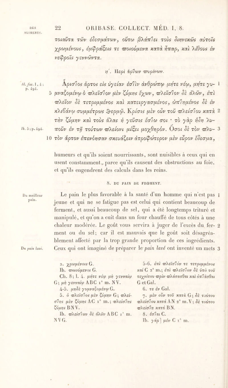 ALIMENTS. .4/. fac. 1,4; p. 494. /6. 5 ; p. 494. Du meilleur pain. Du pain lave. TOiavToc Ίων εδεσμάτων, οϋτω βλάττΊει τού$ 8ιηνεκώ5 αυΊοΙίζ χρωμενου$, εμ^ράζειβ τε Ίΰοιούμενα κατά ήπαρ, καί λιθου$ εν νεφρο7ζ γεννώντα. η'. ΙΙερί αρΊων 'γυρίνων. yf Kpialos άρτοζ ε/? ύyείav εσΤιν άνθρώττω μήτε νεω^ μήτε γυ- 1 5 μναζομενω ο ΉΐλεΊσΙον μεν ζύμη5 εχ^ον^ τ5λέΪσΊον Sh αλών, εττί ΊΰλεΊον Sk τετριμμένοζ κα\ κατειργασμενοζ, ώπΊημένοζ Sè εν κλι^άνω συμμέτρων Β-ερμώ. Κρίσΐζ μεν ούν του τΰλείσΊου κατα 2 την ζύμην κα) του? αλαζ η γεΰσΐζ εσΊω σοι * το γάρ η^η λυ- πούν εν τρ τούτων τΰλείονί μίζει μοχθηρόν. Οσοι Sè τον τΰλυ- 3 10 τον άρτον επενόησαν σκευάζειν άτροψώτερον μεν εύρον εSεσμa, humeurs et qu’ils soient nourrissants, sont nuisibles à ceux qui en usent constamment,,parce qu’ils causent des obstructions au foie, et qu’ils engendrent des calculs dans les reins. ‘ 8. DU PAIN DE FROMENT. Le pain le plus favorable à la santé d’un homme qui n’est pas 1 jeune et qui ne se fatigue pas est celui qui contient beaucoup de ferment, et aussi beaucoup de sel, qui a été longtemps trituré et manipulé, et qu’on a cuit dans un four chauffé de tous côtés à une chaleur modérée. Le goût vous servira à juger de l’excès du fer- 2 ment ou du sel; car il est mauvais que le goiit soit désagréa- blement affecté par la trop grande proportion de ces ingrédients. Ceux qui ont imaginé de préparer \e pain lavé ont inventé un mets 3 2. χρωμενοι$0. Ib. ποιούμενοι G. Ch. 8; 1. 4. μτίτε νέω μ-η γενναίω G; μη γενναίφ ABC 1“ m. NV. 4-5. μη^έ γυμναζομένω G. 5. ο 'Ζΰ'λεΤσΙοζ μεν ζύμην G; wXe/- σΊης μέν ζύμηζ AC m. ; 'ΤΰΧείσ'Ιηζ ζύμηίΒΝΥ. Ib. τίλείσΊων Sè αλών khC 1 m. N VG. 5-6. έττί 'ζΰλεΤσΊόν τε τετριμμένοζ καί C 2® ΠΊ.; ε’ττ; τΰλεΤσΊον Sè ύττο του τεχνίτου τΰριν τΰλάσασθαι και οΈΐασθαι G et Gai. 6. τε εν Gai. η. μèv ούν του κατά G; Sè τούτου τΰλείσίου κατά ΑΝ 2® m.V; Sè τούτου 'ολείσΊη κατά ΒΝ. 8. έσΊαι C. Tb. ^ U1.