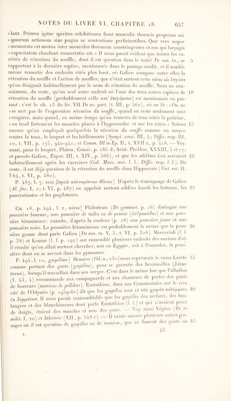 «lant. Priores igitur spiritus cohibitiones liiint musculis thoracis propriam sui « ipsorum actionem sine pugna ac contentione perficientibus. Quæ vero nuper «memorata est mutua inter musculos thoracem constringentes et eos qui laryngis « capacitatem claudunt concertatio est. » II nous paraît évident que toutes les va- riétés de rétention du souille, dont il est question dans le traité De san. in., se Γ) rapportent à la dernière espèce, mentionnée dans le passage susdit, et il semble même ressortir des endroits cités plus haut, où Galien compare entre elles la rétention du souffle et faction de souiller, que c’était surtout cette τάσίς εις λαγόνα qu’on désignait habituellement par le nom de rétention du souihe. Nous ne con- naissons , du reste, qu’un seul autre endroit ou l’une des trois autres espèces de 10 rétention du souille (probablement celle κατ' ετίιγέμισιν) est mentionnée en pas- sant : c’est le ch. i3 du liv. Vil De us. part. (t. III, p. 662), où on lit ; «On ne «se sert pas de fexpression rétention du soujfle, quand on reste seulement sans «respirer, mais quand, en même temps qu’on resserre de tous côtés la poitrine, «on tend fortement les muscles placés à fbypocondre et sur les côtes.» Notons 15 encore qu’on employait quelquefois la rétention du soujfle comme un moyen contre la toux, le hoquet et les bâillements [Sjmpt. caiis. III, 4; Dijfic. resp. III, 10, t. VII, p. 176, qâo-qâi ; et Conim. III iiiEp. II, t. XVH a, p. 4i8. — Voy. aussi, pour le hoquet, Platon, Conviv. p. i85 d·, Arist. Prohleni. XXXIII, 5 et 1 7; et pseudo-Galien, Eupor. III, t. XIV, p. 566), et que les athlètes s’en servaient 20 habituellement après les exercices (Gai. Musc. mot. l. l. ; Dijjlc. resp. l. l.]. Du reste, il est déjà question de la rétention du souifle dans Hippocrate ( Vict. rat. Il, § 64 , t. VI, p. 58o). P. 487, 1. 7, τούς βαρείς καθουμένους αθθους] D’après le témoignage de Galien [Al. fac. 1, 2, t. VI, p. 487) on appelait surtout athlètes lourds les lutteurs, les 25 pancratiastes et les pugilateurs. Ch. 18, p. 494, h 2, κάνει] Philostrate [De cjyrnnast. p. 16) distingue une poussière boueuse, une poussière de tuiles ou de poterie [όσΙρακώάνς] et une pous- sière bitumineuse; ensuite, d’après la couleur (p. 18) une poussière jaune et une poussière noire. La poussière bitumineuse est probablement la même (jue la pous- 30 sière grasse dont parle Galien [De san. tu. V, 3, t. VI, p. 328). Mercuriali (/. L p. 38) et Krause [l. l. p. 192) ont rassemblé plusieurs endroits fies anciens d’où il résulte qu’on allait surtout chercher, soit en Égypte, soit à Pouzzoles, la pous- sière dont on se servait dans les gymnases. P. 494,1. 10, χειρι8ίων] Homère (Od. ω, 2 3ο)nous représente le vieux I.aërte 35 comme portant des gants [χεψί^ας], pour se garantir des broussailles [βάτων ένεκα], lorsqu’il travaillait dans son verger. C’est dans le même but que Palladius (I, 43, 4) recommande aux campagnards et aux chasseurs de porter des gants de fourrure [manicas de pellibus). Eustathius, dans son Commentaiie sui e veis cité de l’Odyssée (p. 1 qSq-bo) dit que les χειρίδες sont τα των χειρών καλύμματα tO εκ δερμάτων. 11 nous paraît vraisemblable que les des archers, des bou- lants et des blanchisseurs dont parle Eustathius [l l) et qui navaient point de doi‘fts, étaient des manches et non des ejants. Voy. aussi Vegèce [en nulit. E 20) et Athénée (XH, p. 548 c). - H existe encore plusieurs autres pas- sages où il est question de χειρίδες ou de manicœ, que ce fussent îles gants ou 45 /1 Λ J.