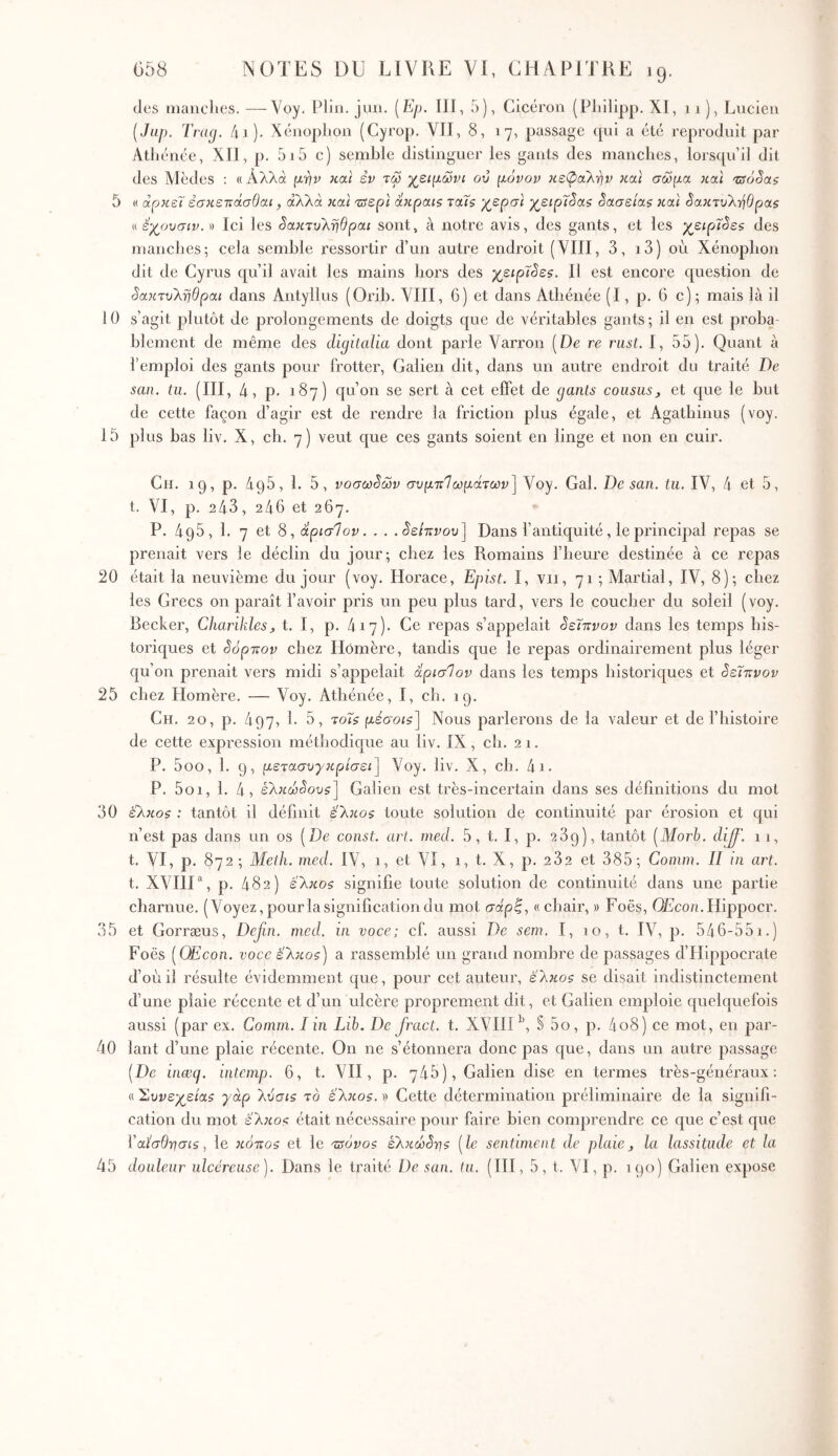 des manclies. —Voy. Plin. jim. (E/j. ill, 5), Cicéron (Pliilipp. XJ, 11), Lucien [Jup. Traxj. /u). Xénoplion (Cyrop. VII, 8, 17, passage cpii a été reproduit par Athénée, XII, p. 5i5 c) semble distinguer les gants des manches, lorsqu’il dit des Mèdes ; « Αλλά μ'^ν και εν τω χ^ειμώνι ού μόνον κεφαλ-ην καί σώμα και 'zsôSas 5 « αρκεί έσκεττάσΟαι, αλλά και Ίΰερί άκραΐζ ταΐζ χ^ερσι χ^ειρ7§αζ δασείας και ^ακτυλ-ηΟρας « έχουσίν. » Ici les ^ακτυΚτιβραι sont, à notre avis, des gants, et les χ^ειρΐόε$ des manches·, cela semble ressortir d’un autre endroit (VIII, 3, i3) où Xénophon dit de Cyrus qu’il avait les mains hors des χειρΐόε$. Il est encore question de 3ακτυληθραι dans Antyllus (Orib. VIII, 6) et dans Athénée (I, p. 6 c); mais là il 10 s’agit plutôt de prolongements de doigts que de véritables gants ; il en est proba- blement de même des digitalia dont parle Varron (De re rust. I, 55). Quant à l’emploi des gants pour frotter, Galien dit, dans un autre endroit du traité De San. lu. (III, 4 , p. 187) qu’on se sert à cet effet de gants cousus, et que le but de cette façon d’agir est de rendre la friction plus égale, et Agatbinus (voy. 15 plus bas liv. X, ch. 7) veut que ces gants soient en linge et non en cuir. Ch. 19, p. 495, 1. 5, νοσωδών συμτΐΊωμάτων] Voy. Gai. Desan. tu. IV, 4 et 5, t. VI, p. 243, 246 et 267. P. 495, 1. 7 et 8, άρισΊον. . . .ίε/πνου] Dans l’antiquité, le principal repas se prenait vers le déclin du jour; chez les Romains l’heure destinée à ce repas 20 était la neuvième du jour (voy. Horace, Epist. I, vu, 71 ; Martial, IV, 8); chez les Grecs on paraît l’avoir pris un peu plus tard, vers le coucher du soleil (voy. Becker, Charikles, t. I, p. 417). Ce repas s’appelait όεϊττνον dans les temps his- toriques et όόρττον chez Homère, tandis que le repas ordinairement plus léger qu’on prenait vers midi s’appelait άρισίον dans les temps historiques et όεΐπνον 25 chez Homère. — Voy. Athénée, I, ch. 19. Ch. 20, p. 497, h 5, toÎ$ μεοΌΐί] Nous parlerons de la valeur et de l’histoire de cette expression méthodique au liv. IX, ch. 21. P. 5oo, 1. 9, μετασυγκρίσει] Voy. liv. X, ch. 4i· P. 5oi, 1. 4, έλκίοί^ου^] Galien est très-incertain dans ses déiinitions du mol 30 ίλκοζ : tantôt il définit έ'λκο$ toute solution de continuité par érosion et qui n’est pas dans un os [De const. art. med. 5, t. I, p. 239), tantôt [Morh. dij^. 11, t. VI, p. 872; Meih. med. IV, 1, et VI, 1, t. X, p. 282 et 385; Comm. II ui art. t. XVHU, p. 482) ε'λκος signifie toute solution de continuité dans une partie charnue. (Voyez, pour la signification du mot σαρ|, « chair, » Foës, QEco/i. Hippocr. 35 et Gorræus, Defin. med. in voce; cf. aussi De sem. I, 10, t. IV, p. 546-55i.) Foës [OEcon. voce ελκοζ) a rassemblé un grand nombre de passages d’Hippocrate d’où il résulte évidemment que, pour cet auteur, έλκος se disait indistinctement d’une plaie récente et d’un ulcère proprement dit, et Galien emploie quelquefois aussi (par ex. Comm. I in Lib. De fract. t. XVIII § 5o, p. 4o8) ce mot, en par- 40 lant d’une plaie récente. On ne s’étonnera donc pas que, dans un autre passage [De inæq. intcmp. 6, t. VH, p. 745), Galien dise en termes très-généraux; a Συνε-χ^είας γάρ λνσις το έλκος. » Cette détermination préliminaire de la signifi- cation du mot έλκος était nécessaire pour faire bien comprendre ce que c’est que ϊαΐ’σθ'ησις, le κόττος et le τΰόνος ελκώό-ης [le sentiment de plaie, la lassitude et la 45 douleur ulcéreuse). Dans le traité De san. tu. (IH, 5, t. VI, p. 190) Galien expose