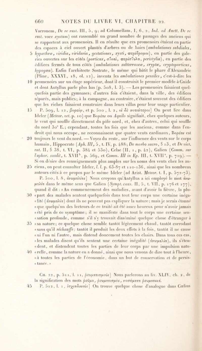 5 10 15 20 25 30 35 40 660 NOTES DU LIVRE VJ, CHAPITRE 22. Varronem, De re rasL. 111, 5,9·, ad Columellam, 1, 6, 2, hid. ad Aiictl. De rr nist. voee xystum) ont rassemblé un grand nombre de passages des aneiens (jui se rapportent aux promenoirs. 11 en résulte que ces promenoirs étaient en partie des espaces à ciel ouvert plantés d’arbres ou de haies [ambulationes subdiales, hjpœthrœ, viridia, viridaria, gestationes, xjsti, 'zisepcSpopoi), en partie des gale- ries ouvertes sur les côtés [porticus, σΙοαι, χΰερίσΊυλ.α^ peristylia), en partie des édifices fermés de tous côtés [ambulationes siibterraneœ, cryptœ, cryptoporticus, liypogœa). Enfin l’arcbitecte Sostrate, le même qui bâtit le phare d’Alexandrie (Pline, XXXVl, 18, ol. 12), inventa les ambulationes pensiles, c’est-à-dire les promenoirs sur un étage supérieur, dont il construisit le premier modèle à Gnide et dont Antyllus parle plus bas (p. 5o8, 1. 3). ■—- Les promenoirs faisaient quel- quefois partie des gymnases; d’autres fois c’étaient, dans la ville, des édifices séparés, mais publics; à la campagne, au contraire, c’étaient souvent des édifices que les riches faisaient construire dans leurs villas pour leur usage particulier, P. 609, 1. 12, βορείω, et p. Sio , 1. 2, 01 Sè νοτιώτε'ροι) On peut lire dans Ideler [Meteor. vet.p. 10) que Βορεα^ ou Acjuilo signifiait, chez quelques auteurs, le vent qui souffle directement du pôle nord, et, chez d’autres, celui qui souffle du nord 3o° E.; cependant, toutes les fois que les anciens, comme dans fen- droit qui nous occupe, ne reconnaissent que quatre vents cardinaux, Bopéas est toujours le vent du nord. —Voyez du reste, sur finiluence des vents sur le corps humain, Hippocrate [Aph. III, 5, t, IV, p. 488; De morbo sacro, § i3, et Deviet, rat. Il, S 38, t, VI, p, 384 et 53o), Celse (II, 1, p, 42), Galien [Comm. sur l'aphor. susdit, t. XVlH, p, 669, et Comm. III in Ep. III, t, XVIH, p. 719)· — Si on désire des renseignements plus amples sur les noms des vents chez les an- ciens, on peut consulter Ideler, l. l. p. 68-87 et 1 io-i36, ainsi que les nombreux auteurs cités à ce propos par le même Ideler (ad Arist, Meteor. t. I, p. 572-73). P. 5io, 1. 8, άνωμαλίαζ] Nous croyons qu’Antyllus a ici employé le mot άνω- μαλία dans le même sens que Galien [Sympt. caus. II, 5, t. VII, p. 176 et 177), quand il dit ; «Au commencement des maladies, avant d’avoir la fièvre, la plu- « part des malades sentent quelquefois dans tout leur corps une certaine inéga- «lité [άνωμαλία) dont ils ne peuvent pas expliquer la nature; mais je serais étonné «que quelqu’un des lecteurs de ce traité ait été assez heureux pour n’avoir jamais «été pris de ce symptôme; il se manifeste dans tout le corps une certaine sen- « sation profonde, comme s’il s’y trouvait disséminé quelque chose d’étranger à «sa nature; ce quelque chose semble tantôt légèrement chaud, tantôt corrodant «sans qu’il réchauffe; tantôt il produit les deux elfets à la fois, tantôt il ne cause «ni fun ni f autre, mais distend doucement toutes les chairs. Dans tous ces cas, «les malades disent qu’ils sentent une certaine inégalité [ανωμαλία), ils s’éten- «dent, et distendent toutes les parties de leur corps par une impulsion natu- « relie, comme la nature en a donné, ainsi que nous venons de dire tout à l’heure, «à toutes les parties de l’économie, dans un but de conservation et de persis- « tance, λ Ch. 22, p. 5vi, 1. 11, ρευματισμόν?) Nous parlerons au liv. XLIV, ch. 2, de la signification des mots ρεύμα, ρευματισμός, νοσ-ηματα ρευματικά.