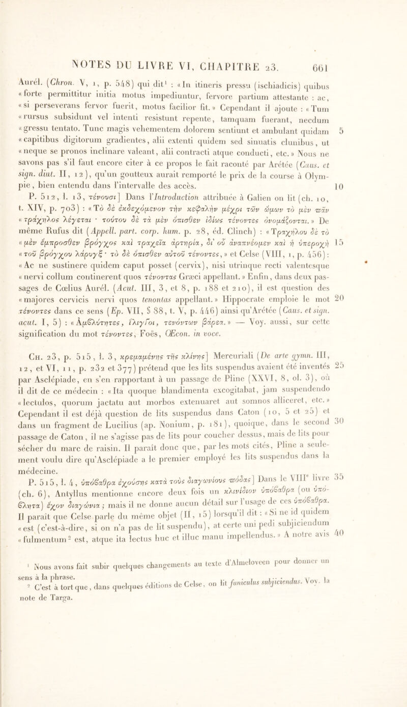 Vuiél. [Cliron. V, i, p. 548) qui dit^ ; «in itineris pressu (ischiadicis) (juibns «forte permittitur initia motus impediuntur, fervore partium attestante : ac, «si perseverans fervor fuerit, motus facilior fit.» Cependant d ajoute ; «Tum «IUIsus subsidunt vel intenti resistunt repente, tamquam fuerant, necdum « gressu tentato. Tunc magis vehementem dolorem sentiunt et ambulant quidam 5 «capitibus digitorum gradientes, alii extenti quidem sed sinuatis clunibus, ut «neque se pronos inclinare valeant, alii contracti atque conducti, etc.» Nous ne savons pas s’il huit encore citer à ce propos le fait raconté par Arétéc [Caiis. et sign. cliiit. II, 12 ), qu’un goutteux aurait remporté le prix de la course à Olym- pie , bien entendu dans f intervalle des accès. 1 () P. 5i2, 1. i3, τένουσι] Dans VIntroduction attribuée à Galien on lit (ch. 10, t. XIV, p. 7o3) : «Tô Sè έΗ3εχόμενον την κεΦαλην μέχρι των ώμων το μεν τΰάν « τράχηλοζ λέγεται · τούτου êè τά μεν όαισθεν ΐ^ίως τένοντες ονομάζονται. » De même Rufus dit [Appell. part. corp. hum. p. 28, éd. Clinch) ; «Τραχήλου êè το ν.μέν εμτ:ροσθεν βρόγχος και τραχεία αρτηρία, êi' ου άνατινέομεν καί η υπεροχή Η) «του βρόγχου λάρυγξ' το êè ότιισθεν αύτου τένοντες,ί) et Celse (VIII, 1, p. 456); « Ac ne sustinere quidem caput posset ( cervix ), nisi utrinque recti valentes([ue « nervi collum continerent quos τένοντας Græci appellant. » Enfin, dans deux pas- sages de Cœlius Aurél. [Acut. III, 3, et 8, p. 188 et 210), il est question des « majores cervicis nervi quos tenonias appellant. » Hippocrate emploie le mot 26 τένοντες dans ce sens (Ep. VII, § 88, t. V, p. 446) ainsi qu’Arétée [Caus. etsujn. acut. I, 5) : «Αρβλυτήτε?, ίλιγίοι, τενόντων βάρεα.» — Aoy. aussi, sur celte signification du mot τένοντες, Foës, OEcou. in voce. Ch. 23, p. 5i5, 1. 3, κρεμαμένης της κλίνης] Mercuriali (De arie gjmn. III, 12 , et VI, 11, p. 232 et όηη) prétend que les lits suspendus avaient été inventés par Asclepiade, en s’en rapportant à un passage de Pline (XX\I, 8, ol. 3), ou il dit de ce médecin : «Ita quoque blandimenta excogitabat, jam suspendendo «lectulos, quorum jactatu aut morbos extenuaret aut somnos alliceret, etc.» Cependant il est déjà question de lits suspendus dans Caton (lo, 5 et 25) et dans un fragment de Lucilius (ap. Noniurn, p. 181), quoique, dans le second passage de Caton, il ne s’agisse pas de lits pour coucher dessus, mais de lits poui sécher du marc de raisin. Il paraît donc que, parles mots cités, Pline a seule ment voulu dire qu’Asclépiade a le premier employé les lits suspendus dans la ivre médecine. P. 515, 1. 4, υπόβαθρα εχούσης κατά τους όιαγωνίους Tôôêaj] Dans le VIH (ch. 6), Antyllus mentionne encore deux fois un κλινιόΐον υπόβαθρα (ou υπο βλητα) έχον êιaγώvιa ·, mais il ne donne aucun detail sur 1 usage de ces υπο a ρα. Il paraît que Celse parle du même objet (H, i5) lorsipi il dit . «8i ne id qui em «est (c’est-à-dire, si on n’a pas de lit suspendu), at ceitc uni pedi subjicieiu uni «fulmentum est, atque ita lectus huc et illuc manu impellendus.» A nolie 25 30 35 40 ‘ Nous avons fait subir quelques sens à la plu’ase. ^ C’est à tort que, dans quelques noie de Targa. changements au texte d’Alnielovcen pour donner un éditions de Celse, on \\l funiculus snhjiciemhis. \oy la