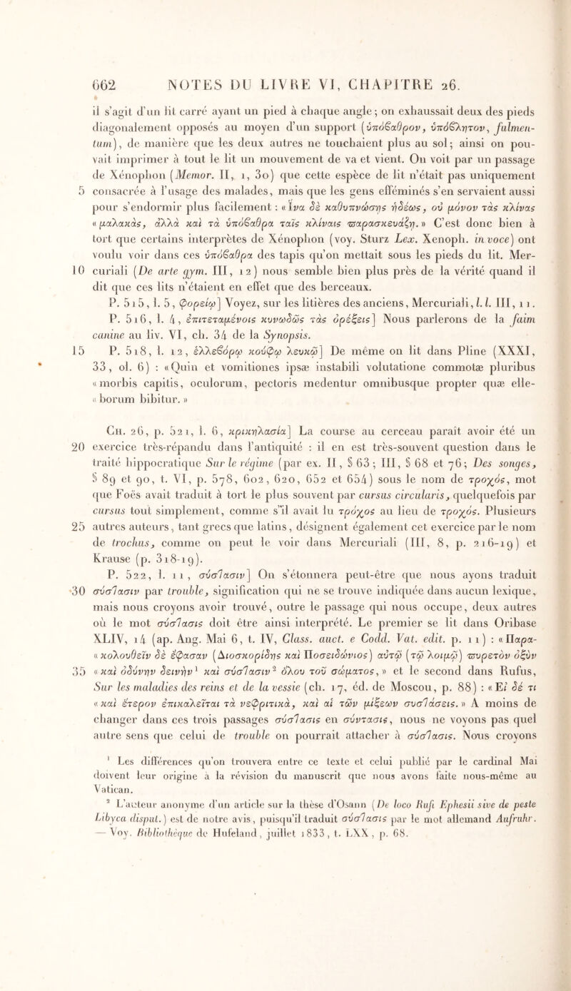 il s’agit d’ua lit carré ayant un pied à chaque angle; on exhaussait deux des pieds diagonalement opposés au moyen d’un support [ύτζό^αθρον, ύπόΟ^ητον^ falmen- lum), de manière que les deux autres ne touchaient plus au sol; ainsi on pou- vait imprimer à tout le lit un mouvement de va et vient. On voit par un passage de Xénophon [Memor. II, 1, 3o) que cette espèce de lit n’était pas uniquement 5 consacrée à l’usage des malades, mais que les gens efféminés s’en servaient aussi pour s’endormir plus facilement : «Iva Se καθυτΐνώστ^ζ -η^εως, ού μόνον τά$ jiXivas « μαΚακάζ, αλλά καί τα υπόβαθρα ταΐ$ κλίναι$ 'πίαρασκευάζτ^. » C’est donc bien à tort que certains interprètes de Xénophon (voy. Sturz Lex. Xenoph. invoce) ont voulu voir dans ces υπόβαθρα des tapis qu’on mettait sous les pieds du lit. Mer- 10 curiali [De arte gjm. III, 12) nous semble bien plus près de la vérité quand il dit que ces lits n’étaient en effet que des berceaux. P. 515, 1. 5, φορείω] Voyez, sur les litières des anciens, Mercuriali, L h III, ii. P. 5i6, 1. 4, ετίΐτεταμένοίζ κυνω^ώζ ràs όρέζεΐζ] Nous parlerons de la faim canine au liv. VI, ch. 34 de la Synopsis. 15 P. 5i8, 1. 12, έλλεβορω κούφω λευκω] De même on lit dans Pline (XXXI, 33, ol. 6) ; «Quin et vomitiones ipsæ instabili volutatione commotæ pluribus «morbis capitis, oculorum, pectoris medentur omnibusque propter c[uæ elle- « horum bibitur. » Ch. 26, p. 52 1, 1. 6, κρικ-ηλασία] La course au cerceau paraît avoir été un 20 exercice très-répandu dans l’antiquité : il en est très-souvent question dans le traité hippocratique Sur le régime (par ex. II, § 63; III, § 68 et 76; Des songes, S 89 et 90, t. VI, p. 578, 602, 620, 652 et 654) sous le nom de τρογός., mot f[ue Foës avait traduit à tort le plus souvent par cursus circularis, quelquefois par cursus tout simplement, comme s'il avait lu τρόγ^οζ au lieu de τρογόζ. Plusieurs 25 autres auteurs, tant grecs que latins, désignent également cet exercice par le nom de trochus, comme on peut le voir dans Mercuriali (III, 8, p. 216-19) et Krause (p. 318-19). P. 52 2, 1. 11, σύσίασιν] On s’étonnera peut-être que nous ayons traduit •30 σύσΙασιν par trouble, signification qui ne se trouve indiquée dans aucun lexique, mais nous croyons avoir trouvé, outre le passage qui nous occupe, deux autres où le mot σύσΙασίζ doit être ainsi interprété. Le premier se lit dans Oribase XLIV, i4 (ap. Ang. Mai 6, t. IV, Class. auct. e Codd. Vat. edit. p. 11) : «Παρα- κο'λουθεΐν êè έχασαν [Aιoσκopίê7]5 και ΐίοσει^ώνιοζ^ αΰτω [τω λοιμώ'ΐ Ότυρετόν όζύν 55 « oSvvrjv êειv■ηv^ και σύσΙασιν'^ όλου του σωματοζ,)) et le second dans Rufus, Sur les maladies des reins et de la vessie (ch. 17, éd. de Moscou, p. 88) ; «Et Sé τι «Jtat έτερον επικαλείται τα νεφριτικά, και al των μιζεων συσΊάσεΐζ.'ο A moins de changer dans ces trois passages σύσ1ασι$ en συντασι^, nous ne voyons pas quel autre sens que celui de trouble on pourrait attache]' à σΰσΊασις. Nous croyons ' Les différences qu’on trouvera entre ce texte et celui publié par le cardinal Mai doivent leur origine à la révision du manuscrit que nous avons faite nous-même au Vatican. ^ L’auteur anonyme d’un article sur la thèse d’Osann [De loco Hufi Ephesii sive de peste Libyca disput.) est de notre avis, puisqu’il traduit ούσΊασίζ par le mot allemand Aufriihr. — Voy. Hiblioihèguc de Huieland, juillet J 833, t. lAX., p. 68.