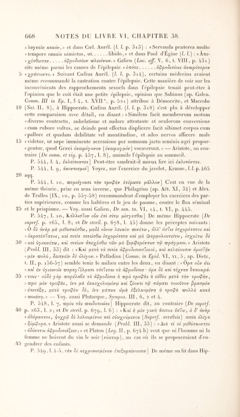 10 15 20 25 30 35 40 45 608 NOTES DU LIVRE VI, CHAPITRE 38. αΤ^αγνείη κακόν,» et dans Cœl. Aurél. (/, l. p. 3i3) ; «Servanda præterea multo «tempore omnis nimietas, ut libido,» et dans Paul d’Egine (L i.) ; «Απε- ί^χέσθωσαν άφρο8ισίων '©λείονων. » Galien [Loc. aJJ'. V, 6, t. VIII, p. 431 ) cite môme parmi les causes de l’épilepsie « όποτε...... άφρο^ισίοΐζ άκαιρότερον meme recommandé la castration contre l’épilepsie. Cette manière de voir sur les inconvénients des rapprochements sexuels dans l’épilepsie tenait peut-être à l’opinion que le coït était une petite épilepsie, opinion que Sabinus (ap. Galen. Comm. III in Ep. I, § 4, t. XVII p. 621) attribue à Démocrite, et Macrobe [Sat. II, 8), à Hippocrate. Cœlius Am'él. [L L p. 3i8) s’est plu à développer cette comparaison avec détail, en disant : « Similem facit membrorum motum « diverso contractu, anhelatione et sudore attestante et oculorum conversione «cum rubore vultus, ac deinde post effectus displicere facit sibimet corpus cum «pallore et quadam debilitate vel mœstitudine, et adeo nervos afficere male «videtur, ut sæpe imminente accessione per somnum jactu seminis ægri propur- «gentur, quod Græci όνειρόγονον [όνειρωγρόν] vocaverunt.» —Aristote, au con- traire [De somn. et vig. p. 487,1. 8), assimile l’épilepsie au sommeil. P. 544, 1. 4, εκλε/ποντε?] Peut-être vaudrait-il mieux lire ici ε’κλίττόντε^. P. 544, 1. 9, άκοντισμοί] Voyez, sur l’exercice du javelot, Krause, b bp. 465 sqq. P. 544, 1. lo, 'Ζΰεριάγουσι την τροφήν έτέρωσε μάλλον] C’est en vue de la même théorie, prise en sens inverse, que Pbilagrius (ap. Aët. XI, 34) et Alex, de Tralles (IX, 10, p. 557-58) recommandent d’employer les exercices des par- ties supérieures, comme les haltères et le jeu de paume, contre le flux séminal et le priapisme. — Voy. aussi Galien, De san. iu. VI, i4 , t. VI, p. 445. P. 547, 1. 10, Καλλίσ7ον ουν έπι σιτω μίσγεσθαι] De même Hippocrate [De siiperj. p. 265, 1. 8; et De sterïl. p. 678, 1. 45) donne les préceptes suivants: «Ô <5έ άνγιρ μη μεθυσκέσθω, μη§ε οίνον λευκόν τΰΐνέτω ^ άλλ’ οσΊΐζ ισχυρότατος και άκρατέσΊατος, και σιτία σιτείσθω ισχυρότατα και μ-^ι Q-ερμολουτείτω, ισχυέτω Sè H και ύγιαινέτω, καΐ σιτίων άτιεχέσθω των μτ) Συμφερόντων τω τ^ρτ^γματι. d Aristote [Prohl. HI, 33) dit : «Kai μετά τα σιτία άφρο§ισιασΊικοϊ, και κέλεύουσιν άρισΊαν «μεν τΰολύ, ^ειπνεΐν Sè ολίγον.)) Palladius [Comin. ui Epid. VI, Vi, 5, ap. Dietz, t. H, p. 156-67) semble tenir le milieu entre les deux, en disant : « Opa oZv ότι « καί εν ύγιεινοΐς τΰαραγίέλμασι τάτΊεται τά άφροΖίσια ' ορα όε και τέχνην ίπττοκρά- ατους' οΰόε γάρ τΰαρέλα^ε τά άφροόίσια η τΰρό τροφής η ευθύς μετά την τροφήν, «τΰρό μεν τροφής, ίνα μτ} ε}ΐκεχολωμένω καί ζέοντι τω σώματι τοιοϋτον βρασμόν « ετΐΐτάΣρ, μετά τροφήν Sè, ίνα μ·ί]τ:ως ώμτ) εζελκομένη η τροφ-η τΰολλά κακά «Ώοιτίσ^.)) — Voy. aussi Plutarque, Synipos. HI, 6, 2 et 4. P. 548, 1. 7, ςςςρός τάς 'ζΰαι3οττοιίας] Hippocrate dit, au contraire [De superj. p. 263, 1. 2 ; et De steril. p. 679, 1. 6) : «Kai η μεν γυνό άσιτος έσΊω, ό S’ avrfp <( άθωρηκτος, -φυχρω Sè λελουμένος καί ευωχούμενος [Superj. σιτηθείς) σιτία ολίγα «Συμφορά. )) Aristote aussi se demande [Prohl. HI, 33) ; «Δία τί οί μεθύσκοντες « άSύvaτoι άφpoSισιάζειv ; » et Platon [Leg. H , p. 674 b) veut que ni fbomme ni la femme ne boivent du vin le soir [νύκτωρ), au cas où ils se proposeraient d’en- gendrer des enfants. P. 549,1. 4-5, την Sè κεχρονισμένην ετιιΣηραίνουσιν] De même on lit dans Hip-