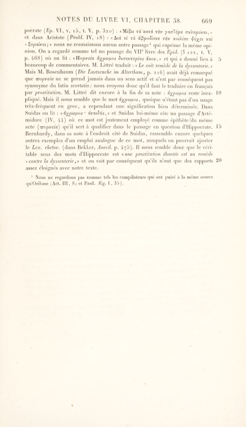 pociate [Ερ. VI, \ , ι5, t. V, ρ. 32θ) ; τα χατά ττίν “ρασΊέρα. σκΧγιρύνει, « et dans Aristote [Prohl IV, i8) : «Δίά τ/ τα αφροδίσια τϊ)ν κοιλίαν ψυχεί Jiaï « ξνραίνει; » nous ne connaissons aucun autre passage ‘ qui exprime la meme opi- nion, On a regardé comme tel un passage du VIT livre des EpuL (§ 122, t. V, p. 468) ou on lit ; (.ιΐίορνείη άχ^ρωμοζ §υσεντερίτηζ άκοζ,)) et qui a donné lieu à beaucoup de commentaires. M. Littré traduit : « Le coït remede de la djssenterie. » Mais M. Rosenbaum [Die Liistseiiche im Alterthiinij p. 216) avait déjà remarqué que τΰορνείτη ne se prend jamais dans un sens actif et n’est par conséquent pas synonyme du latin scortatio: nous croyons donc qu’il faut le traduire en français par prostitution. AI. Littré dit encore à la fin de sa note : οίχρωμοζ reste inex- pliqué. Mais il nous semble que le mot άχρωμο?, quoique n’étant pas d’nn usage très-fréquent en grec, a cependant une signification bien déterminée. Dans Suidas on lit : «άχρωμο? · dvaiSris,)) et Suidas lui-même cite un passage d’Arté- midore (IV, 44) on ce mot est justement employé comme épithète (du même acte [ταορνεία] qu’il sert à qualifier dans le passage en question d’Hippocrate, Bernbardy, dans sa note à fendroit cité de Suidas, rassemble encore quelques autres exemples d’nn emploi analogue de ce mot, auxquels on pourrait ajouter le Lex. rJietor. (dans Bekker, Anccd. p, 476). Il nous semble donc que le véri- table sens des mots d’Hippocrate est « une prostitution éhontée est un remede n contre la djssenterie,)) et on voit par conséquent qu’ils n’ont que des rapports assez éloignés avec notre texte. ‘ Nous ne regardons pas comme tels les compilateurs qui ont puisé à la même source qu’Oribase (Aët. III, 8; et Paul. Æg. 1, 35). 5 10 15 20