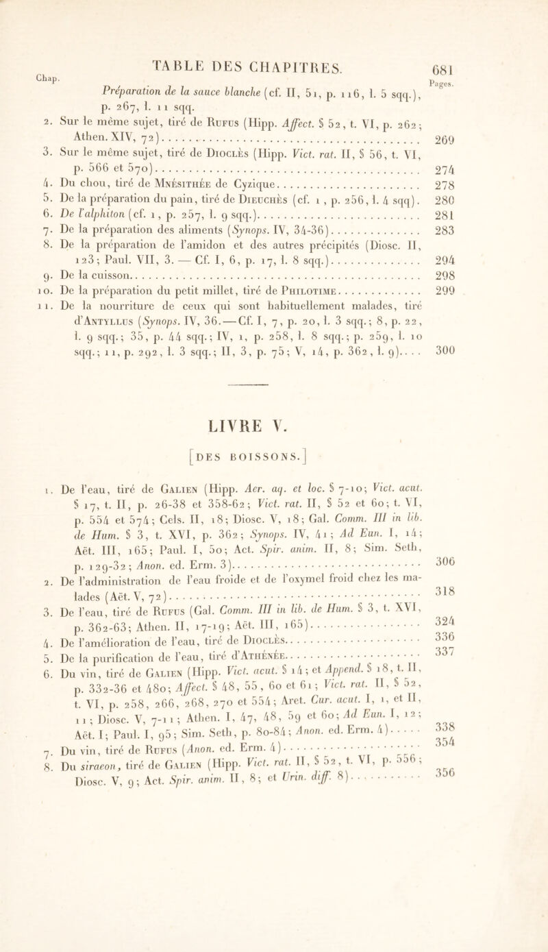 Chap. Préparation de la sauce blanche (cf. II, 5i, p. 116, 1. 5 sqq.), p. 267, 1. 11 sqq. 2. Sur le même sujet, tiré de Rüfüs (Hipp. Affect. § 62, t. VI, p. 262; Athen. XIV, 72) 269 3. Sur le même sujet, tiré de DioclÈs (Hipp, Vict. rat. II, S 56, t. VI, p. 566 et 570) 274 4. Du chou, tiré de Mnésithée de Cyzique 278 5. De la préparation du pain, tiré de DieüchÈs (cf. 1 , p. 256,1. 4 sqq). 280 6. De ïalphiton (cf. 1, p. 267, 1. 9 sqq.) 281 7. De la préparation des aliments [Sjnops. IV, 34-36) 283 8. De la préparation de l’amidon et des autres précipités (Diosc. II, 123 ; Paul. VII, 3. — Cf. I, 6, p. 17, 1. 8 sqq.) 294 9. De la cuisson 298 10, De la préparation du petit millet, tiré de Philotime 299 11. De la nourriture de ceux qui sont habituellement malades, tiré d’ANTYLLüs [Sjnops. IV, 36. — Cf. I, 7, p. 20,1, 3 sqq.; 8, p. 22, 1. 9 sqq.; 35, p. 44 sqq.; IV, 1, p. 2 58, 1. 8 sqq.; p. 289, 1. 10 sqq. ; 11, p. 292 , 1. 3 sqq. ; II, 3, p. 75 ; V, 14, p. 362 , 1, 9).. . . 300 LIVRE V. DES BOISSONS.] 1. De l’eau, tiré de Galien (Hipp. Aer. aq. et loc. § 7-10; Vict. acat. § 17, t. H, p, 26-38 et 358-62 ; Vict. rat. H, § 52 et 60; t. VI, p. 554 et 574·, Cels. H, 18; Diosc. V, 18; Gai. Cornm. Ill in hb. de Hum. S 3, t. XVI, p. 362; Sjnops. IV, 4i; dd Eun. 1, i4; Aët. HI, i65; Paul. I, 5o; Act, Spir. anim. H, 8; Sim. Seth, p. 129-62; Anon. ed. Erm, 3) 2. De l’administration de l’eau froide et de 1 oxymel froid chez les ma- lades (Aët. V, 72 ) · · · 3. De l’eau, tiré de Rüfüs (Gai. Comm. III in lib. de Hum. § 3, t. X\l, p. 362-63; Athen, H, 17-19; Aët. HI, i65) 4. De l’amélioration de l’eau, tire de Diocles 5. De la purification de l’eau, tiré dAiiiÉNEE 6. Du vin, tiré de Galien (Hipp. Vict. aciit. § i4; et Append. § 18, t. H, p. 332-36 et 48o; AffecL § 48, 55 , 60 et 61 ; Vict. rat. H, § 52, t. VI, p. 258, 266, 268, 270 et 554; Aret. Cur. acat. I, 1, et H, 11 ; Diosc. V, 7-1 1 ; Athen. I, 47, 48, 69 et 60; Ad Eun. I, 12; Aët. I; Paul. I, 95; Sim. Seth, p. 8o-84; Anon. ed. Erm. 4) 7. Du vin, tiré de Rüfüs [Anon. ed. Erm. 4) -r.· 8. Du siraeon, tiré de Galien (Hipp. Vict. rat. H, § 52, t. VI, p. o56 ; Diosc. V, 9; Act. Spir. anim. H, 8; et ürin. diff. S) 306 318 324 336 337 338 354 356