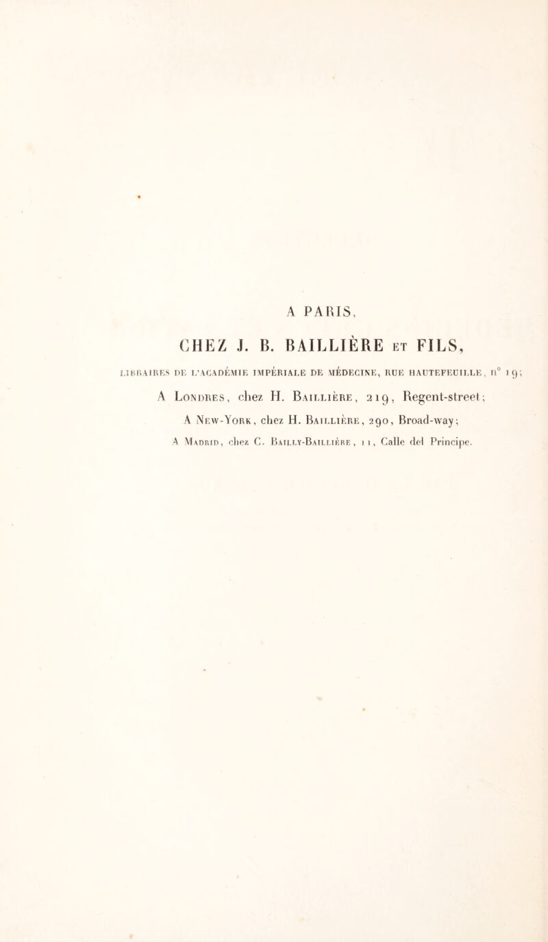 A PARIS, CHEZ J. B. BAILLIÈRE et FILS, LJBRAtRES DE T/AGADÉAITE IMPERIALE DE MEDECINE, RUE HAUTEFEÜILLE , 11° 1 C) A Londres, chez H. Baillière, 219, Regent-street; A New-York, chez H. Baillière, 290, Broad-way; Λ Madrid, chez C. Bailly-Baillière, 11, Galle del Principe.