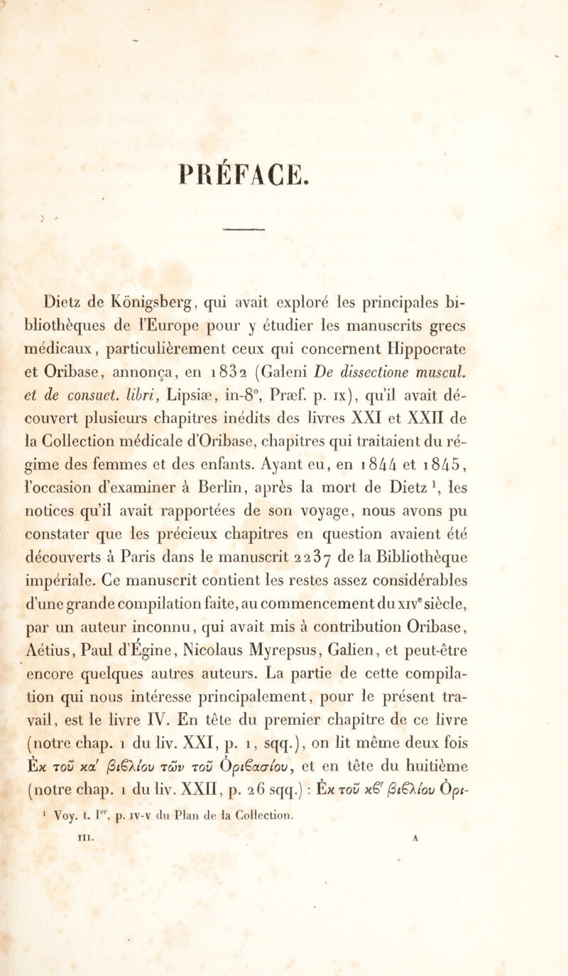 PRÉFACE. Dietz de Konigsberg, qui avait exploré les principales bi- bliothèques de l’Europe pour y étudier les manuscrits grecs médicaux, particulièrement ceux qui concernent Hippocrate et Oribase, annonça, en i832 (Galeni De dissectione muscul. et de consuet, lïbri, Lipsiæ, in-S*’, Præf. p. ix), qu’il avait dé- couvert plusieurs chapitres inédits des livres XXI et XXII de la Collection médicale d’Oribase, chapitres qui traitaient du ré- gime des femmes et des enfants. Ayant eu, en i844 et i845, l’occasion d’examiner à Berlin, après la mort de Dietz \ les notices qu’il avait rapportées de son voyage, nous avons pu constater que les précieux chapitres en question avaient été découverts à Paris dans le manuscrit 2287 de la Bibliothèque impériale. Ce manuscrit contient les restes assez considérables d’une grande compilation faite, au commencement du xiv® siècle, par un auteur inconnu, qui avait mis à contribution Oribase, Aétius, Paul d’Egine, Nicolaus Myrepsus, Galien, et peut-être encore quelques autres auteurs. La partie de cette compila- tion qui nous intéresse principalement, pour le présent tra- vail, est le livre IV. En tête du premier chapitre de ce livre (notre chap. 1 du liv. XXI, p. 1, sqq.), on lit même deux fois Εκ Ίοΰ Kot! βιβλίου των του Ορίβασ/ου, et en tête du huitième (notre chap. 1 du liv. XXII, p. 26 sqq.) : έκ του κβ' βιβλίου Ôpi- ^ Voy. t. p. iv-v du Plan de la Collection. III. A