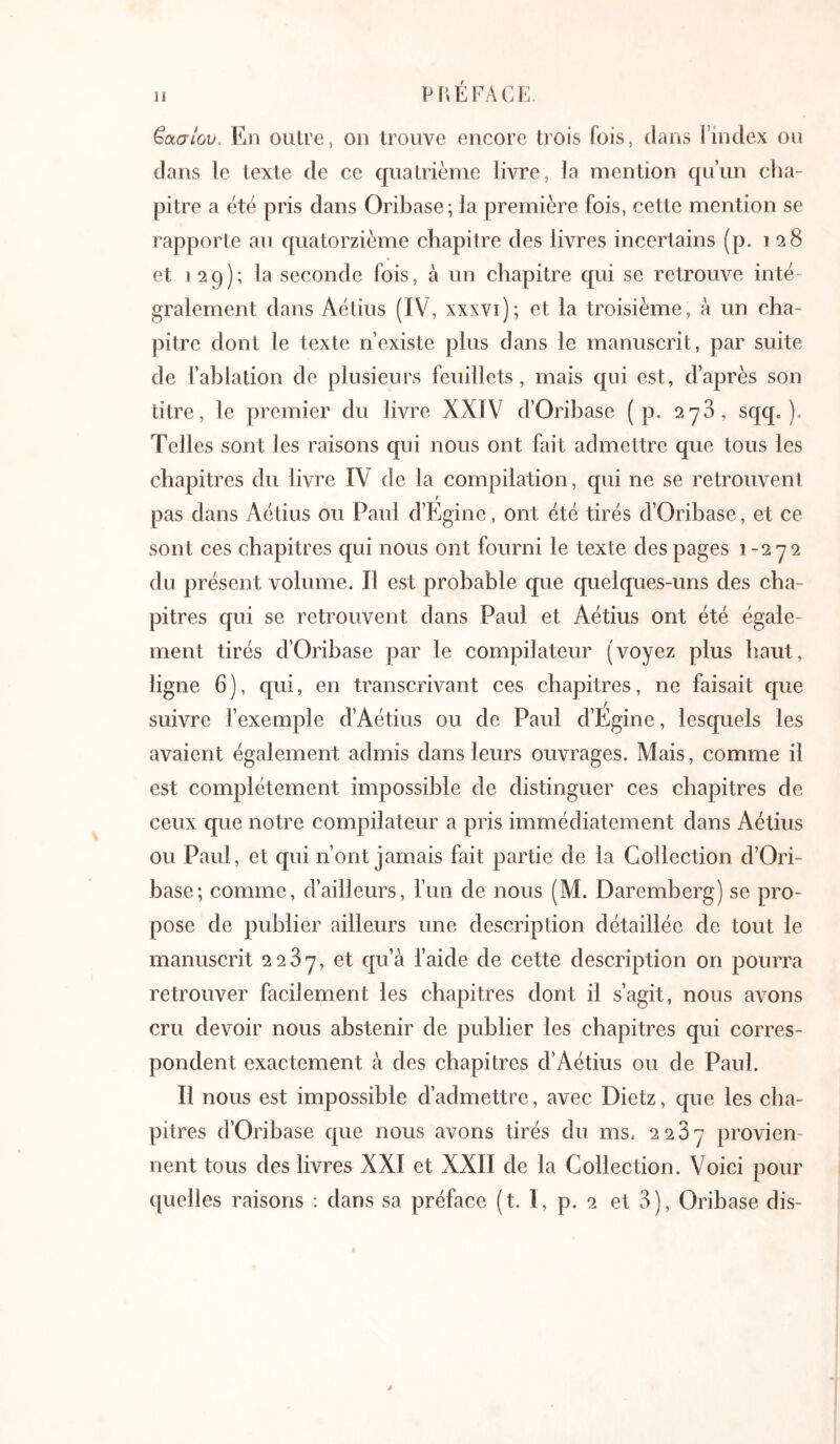 Ιάσιου. En outre, on trouve encore trois fois, dans l’index ou dans le texte de ce quatrième livre, la mention qu’un cha- pitre a été pris dans Oribase; la première fois, cette mention se rapporte au quatorzième chapitre des livres incertains (p. i 28 et 129); la seconde fois, à un chapitre qui se retrouve inté gralement dans Aétius (IV, xxxvi); et la troisième, à un cha- pitre dont le texte n’existe plus dans le manuscrit, par suite de l’ahlation de plusieurs feuillets, mais qui est, d’après son titre, le premier du livre XXIV d’Oribase ( p. 278, sqq. ). Telles sont les raisons qui nous ont fait admettre que tous les chapitres du livre IV de la compilation, qui ne se retrouvent r pas dans Aétius ou Paul d’fjgine, ont été tirés d’Oribase, et ce sont ces chapitres qui nous ont fourni le texte des pages 1-272 du présent volume. Il est probable que quelques-uns des cha- pitres qui se retrouvent dans Paul et Aétius ont été égale- ment tirés d’Oribase par le compilateur (voyez plus haut, ligne 6), qui, en transcrivant ces chapitres, ne faisait que suivre l’exemple d’Aétius ou de Paul d’Égine, lesquels les avaient également admis dans leurs ouvrages. Mais, comme il est complètement impossible de distinguer ces chapitres de ceux que notre compilateur a pris immédiatement dans Aétius ou Paul, et qui n’ont jamais fait partie de la Collection d’Ori- base; comme, d’ailleurs, l’un de nous (M. Daremberg) se pro- pose de publier ailleurs une description détaillée de tout le manuscrit 2287, et qu’à l’aide de cette description on pourra retrouver facilement les chapitres dont il s’agit, nous avons cru devoir nous abstenir de publier les chapitres qui corres- pondent exactement à des chapitres d’Aétius ou de Paul. Il nous est impossible d’admettre, avec Dietz, que les cha- pitres d’Oribase que nous avons tirés du ms. 2287 provien- nent tous des livres XXI et XXII de la Collection. Voici pour quelles raisons : dans sa préface (t. I, p. 2 et 8), Oribase dis-