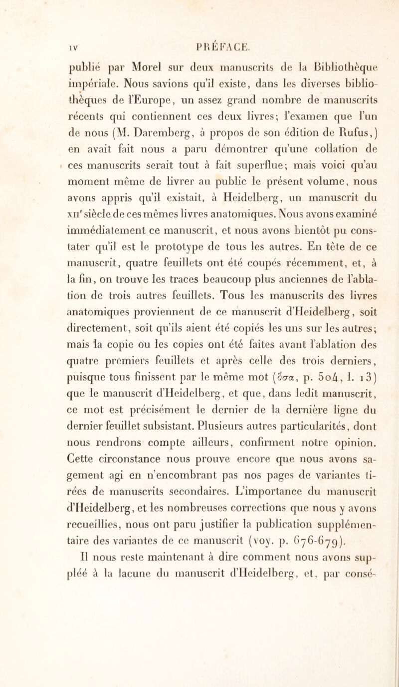 publié par Morel sur deux manuscrits de la Bibliothèque. impériale. Nous savions qu’il existe, dans les diverses biblio- » thèques de l’Europe, un assez grand nombre de manuscrits récents qui contiennent ces deux livres; l’examen que l’un de nous (M. Daremberg, à propos de son édition de Rufus,) en avait fait nous a paru démontrer qu’une collation de ces manuscrits serait tout à fait superflue; mais voici qu’au moment même de livrer au public le présent volume, nous avons appris qu’il existait, à Heidelberg, un manuscrit du xiF siècle de ces mêmes livres anatomiques. Nous avons examiné immédiatement ce manuscrit, et nous avons bientôt pu cons- tater qu’il est le prototype de tous les autres. En tête de ce manuscrit, quatre feuillets ont été coupés récemment, et, à la fin, on trouve les traces beaucoup plus anciennes de l’abla- tion de trois autres feuillets. Tous les manuscrits des livres anatomiques proviennent de ce manuscrit d’Heidelberg, soit directement, soit qu’ils aient été copiés les uns sur les autres; mais ia copie ou les copies ont été faites avant l’ablation des quatre premiers feuillets et après celle des trois derniers, puisque tous finissent par le même mot (οσα, p. 5o/i, 1. i3) que le manuscrit d’Heidelberg, et que, dans ledit manuscrit, ce mot est précisément le dernier de la dernière ligne du dernier feuillet subsistant. Plusieurs autres particularités, dont nous rendrons compte ailleurs, confirment notre opinion. Cette circonstance nous prouve encore que nous avons sa- gement agi en n’encombrant pas nos pages de variantes ti- rées de manuscrits secondaires. L’importance du manuscrit d’Heidelberg, et les nombreuses corrections que nous y avons recueillies, nous ont paru justifier la publication supplémen- taire des variantes de ce manuscrit (voy. p. ôyb-ôyq). Il nous reste maintenant à dire comment nous avons sup- pléé à la lacune du manuscrit d’Heidelberg, et, par consé-