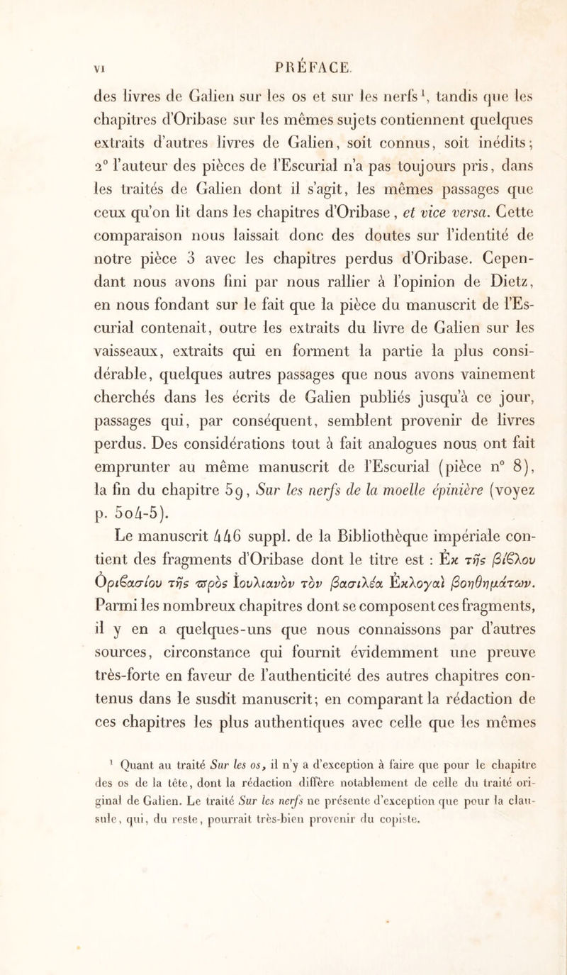 des livres de Galien sur les os et sur les nerfs S tandis que les chapitres d’Oribase sur les mêmes sujets contiennent quelques extraits d’autres livres de Galien, soit connus, soit inédits; 2® fauteur des pièces de fEscurial n’a pas toujours pris, dans les traités de Galien dont il s’agit, les mêmes passages que ceux qu’on lit dans les chapitres d’Oribase, et vice versa. Cette comparaison nous laissait donc des doutes sur fidentité de notre pièce 3 avec les chapitres perdus d’Oribase. Cepen- dant nous avons fini par nous rallier à fopinion de Dietz, en nous fondant sur le fait que la pièce du manuscrit de fEs- curial contenait, outre les extraits du livre de Galien sur les vaisseaux, extraits qui en forment la partie la plus consi- dérable, quelques autres passages que nous avons vainement cherchés dans les écrits de Galien publiés jusqu’à ce jour, passages qui, par conséquent, semblent provenir de livres perdus. Des considérations tout à fait analogues nous ont fait emprunter au même manuscrit de fEscurial (pièce n° 8), la fin du chapitre 69, Sur les nerfs de la moelle épinière (voyez p. 5oà-5). Le manuscrit à46 suppl. de la Bibliothèque impériale con- tient des fragments d’Oribase dont le titre est : Εκ τη$ βίβλου Ορι^α,σίου Trjs 'πτροζ ίουλίανον τον βασιλέα Έκλογα) βοηθημάτων. Parmi les nombreux chapitres dont se composent ces fragments, il y en a quelques-uns que nous connaissons par d’autres sources, circonstance qui fournit évidemment une preuve très-forte en faveur de fauthenticité des autres chapitres con- tenus dans le susdit manuscrit ; en comparant la rédaction de ces chapitres les plus authentiques avec celle que les mêmes ’ Quant au traité Sur les os, il n’y a d’exception à faire que pour le chapitre des os de la tête, dont la rédaction diffère notablement de celle du traité ori- ginal de Galien. Le traité Sur les nerfs ne présente d’exception que pour la clau- snlc, qui, du reste, pourrait très-bien provenir du copiste.