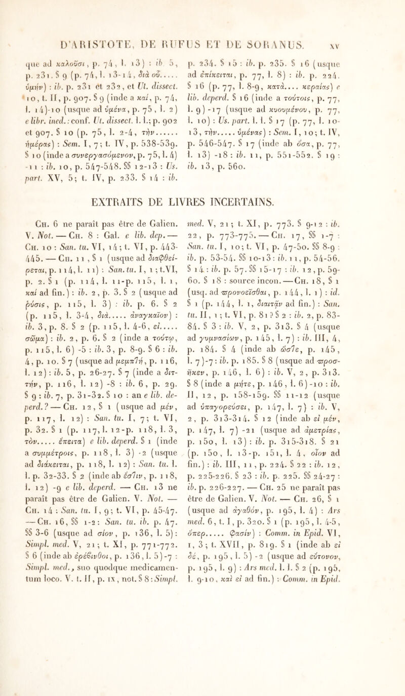 que aJ καλουσι ^ p, 7/1, I. i3) : 5, p. 23i . S 9 (p, 74,1. Sià ου ύμήν) : ih. p. 23i et 232, et Ut. dissecl. I O, t. If, p. 907. § 9 (incle a καί, p, 74, I. 1 4)-i O (usque ad υμένα, p. 75 , 1. 2 ) e lihr. ined.:conf. Ul. dissecl. I. I.;p. 902 et 907. § 10 (p. ηb, 1. 2-4, ■ημέρας) : Sem. 1, 7 ; t. TV, p. 538-539. § 10 (inde a συνεργασόμενον, p. 75,1. 4) -Il : ib. 10, p. 547-548. S§ 1 2-1 3 : Us. part. XV, 5; t. fV, p. 2 33. S i4 : ib. p. 234. § i5 : ib. p, 235. S 16 (usque ad επίκειται, p. 77, I, 8) : ÎE p. 224. § 16 (p. 77, I· 8-9, κατά.... κεραίας) e lio. deperd. § 16 (inde a τούτοις, p. 77, 1. 9) -17 (usque ad κυουμένου, p, 77, 1. 10) : Us. part. 1. 1. § 17 (p. 77, I. ιο- ί 3, TYiv υμένας) : Sem. i, 1 o; t. fV, p. 546-547- § 17 (inde ab ό'σα,ρ. 77, I. i3) -18; ib. 11, p. 55i-552. § 19; ib. i3, p. 56o. EXTRAITS DE LIVRES INCERTAINS. Ch. 6 ne paraît pas être de Galien. V. Not. — Ch. 8 : Gai. e lib. dep.— Ch. 10 : San. iu. VI, 14 ; t. VI, p. 443- 445. — Ch. 11 , § 1 (usque ad 3ιαφθεί- ρεται, p. i 14,1· 11) · San. tu. 1, 1 ; t.VI, p. 2. § 1 (p. 114, 1. i i-p. 115, 1.1, καί ad fin. ) : ib. 2 , p. 3. § 2 ( usqne ad ρύσιςp. 115, 1. 3) : ib. p. 6. S 2 (p. ii5, 1. 3-4, άναγκάΐον) : iê. 3, p. 8. § 2 (p. 115,1. 4-6, εί σώμα) : ib. 2, p. 6. § 2 (inde a toîÎtw, p. 115,1. 6) -5 ; ib. 3, p. 8-9. § 6 : ih. 4, p. 10. § 7 (usqne ad μεμττΊη^ p. 116, l. 1 2) : iT. 5, p. 26-27. ^ 7 (ii^de a Sn- την, p. 116, 1. 12 ) -8 : ib. 6, p. 29. S 9 : i6. 7, p. 31-32. § 10 : an e lib. de- perd. ? — Ch. 1 2 , s 1 ( usqne ad μέν, p. 117, 1. 12) ; San. tu. I, 7; t. VI, p. 32.§i (p. 117,1. 12-p. 118,1. 3, τον έπειτα) e lib. deperd. § 1 (inde a. συμμέτροις, p. 118,1. 3) -2 (nsque ad «^ιάκειται, p. 118, 1. 1 2) : San. tu. 1. 1. p. 32-33. § 2 (inde ab εσΊιν., p. 118, 1. 12) -9 e lib. deperd. — Ch. i3 ne paraît pas être de Galien. V. Not. — Ch. i4 ·. San. tu. 1, 9; t. VT, p. 45-47- — Ch. 16, SS 1-2: San. tu. ib. p. ίιη. SS 3-6 (usque ad σίον , p. i36, 1. 5): Simpl. med. V, 21; t. XI, p. 771-772. S 6 (inde ab ερέβινθοι, p. i36,1. 5)-7 ; Simpl. med., suo quod([ue medicamen- tum loco. V. t. 11, p. IX, not. S 8 : Simpl. med. V, 21; t. XI, p. 778. S 9-1 2 : i4, 22, p. 776-775. — Ch. 17, SS 1-7 : San. tu. I, 10; t. VI, p. 47-5o. SS 8-9 : ib. p. 53-54. §S 10-13 : ib. 11, p. 54-56. § 14 ; ib. p. 57. SS 16-17 ; ib. 12 , p. 59- 60. S 18 : source incon.—Ch. 18, S 1 (usq. ad τΰρονοεϊσθαι, p. 144,1. 1 ) : id. S 1 (p. i44, 1. 1, δίαιταν ad fin.) ; San. tu. II, i ; t. VI, p. 81 ? S 2 : iê. 2, p. 83- 84. S 3 ; ib. V, 2, p. 3i3. S 4 (usque ad γυμνασίωνp. i45, 1. 7) : ib. III, 4, p. 184. § 4 (inde ab ώσ1ε, p. i45, 1. 7 )-7 : ib. p. 185. S 8 (usque ad τΰροσ- ηκεν, p. i46, 1. 6) : ib. V, 2, p. 3i3. S 8 (inde a μήτε, p. 146,1. 6) -10 : 16. Il, 12, p. 158-169. SS 11-12 (usque ad ύτταγορεύσει, p. 147, 1. 7) : ib. V, 2, p. 3i3-3i4. S 12 (inde ab ει (αέκ, p. 147, 1. 7) -21 (usqne ad άμετρίας, p. i5o, 1. i3) ; ib. p. 315-318. S 21 (p. i5o, 1. i3-p. i5i, 1. 4, oïov ad fin.) : i7). III, 11, p. 224. S 22 : ib. 12 , p. 225-226. S 23 : ib. p. 226. SS 24-27 : ib. p. 226-227. — Eh. 2 5 ne paraît pas être de Galien. V. Not. — Ch. 26, S i (usque ad αγαθόν, p. 196, 1. 4) : Ars med. 6, t, I, p. 32 0. S 1 (p. 196,1. 4-5, ό'περ φασίν) : Comm. in Epid. VI, I, 3 ; t. XVII, p. 819. S 1 (inde ab εί ^έ, p. 196,1. 5) - 2 (usque ad εύτονον, p. 195, 1. 9) : Ars med. 1. 1. S 2 (p. 196, 1. 9-10, και εΐ ad fin.) ; Comm. in Epid.