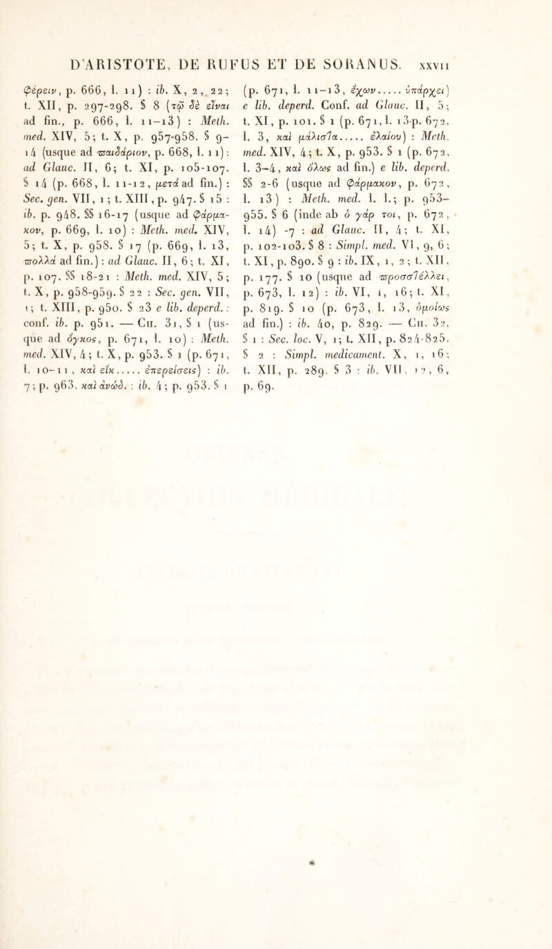 φέρειν, p. 666, 1. 11 ) : ife. X, 2 22 ; t. XII, p. 297-298. § 8 (τω Sè eJvai ad fin,, p. 666, 1. ii-i3) : Melh. nied. XIV, 5; t. X, p. 957-958. S 9- i4 (usque ad 'TsaiSàpiov, p. 668, 1. 11); ad Glauc. II, 6; t. XI, p. 105*107. S 14 (p. 668,1. 11-12, μετά ad fin.) ; Sec. gen. VII, 1 ; t. XIII, p. 947. § i5 : ib. p. 948. S§ 16-17 (usque ad φάρμα- κον, p. 669, 1. 10) ; Meth. med, XIV, 5; t. X, p. 958. S 17 (p. 669, 1. i3, τΰολλά ad fin.) : ad Glane. II, 6 ; t. XI, p. 107. S§ 18-21 : Meth. med. XIV, 5; t. X, p. 958-959.5 22 : Sec. gen. VII, 1; t, XIII, p. 960. S 23 e lih. deperd. : conf. ib. p. 951. — Ch. 3i, § 1 (us- que ad όγκοζ, p. 671, I. 10) ; Meth. med. XIV, 4 ; t, X, p, 953. § 1 (p. 671, l. 10-11, και είκ ετιερείσεΐζ) : ib, 7; p, 963. κα) àvœê, : ib. 4 ; p. 953, S 1 (p. 671, 1. 11 —1 3, εχων υπάρχει) e lib. deperd. Conf. ad Glauc. II, 5; t. XI, p. 101. § 1 (p, 671,1, 13-p. 672, I. 3, και μάλισία έλαιου) : Meth. med. XIV, 4; t. X, p. 953. § 1 (p. 672, 1. 3-4, και ολωζ ad fin.) e lib. deperd. §§ 2-6 (usque ad φάρμακον^ p. 672, 1. i3) ; Meth. med. 1. I.; p. 953- 955. § 6 (inde ab o γάρ τοι, p. 672 , I. i4) -7 : ad Glane. II, 4; t. XI, p. io2-io3. § 8 : Simpl. med. VI, 9, 6; l. XI, p. 890. S 9 ; ib. IX, 1, 2 ; t, XII, p. 177. § 10 (usque ad τ^ροσσίέλλει, p. 673, 1. 12) ; 16. VI, 1, 16 ; t. XI, p. 819. § 10 (p. 673, 1. i3, όμοίωζ ad fin.) : ib. 4o, p, 829. — Cii, 82, § 1 : Sec. loc. V, 1; t. XlÎ, p. 824-825. § 2 ; Simpl. médicament. X, i, 16; t. XII, p. 289. § 3 : ib. VU, .2,6, p. 69.